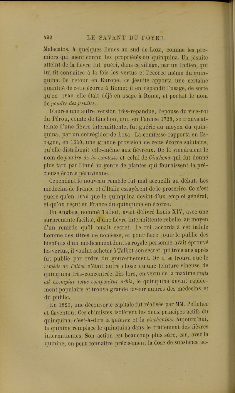 Malacatos, à quelques lieues au sud de Loxa, comme les pre- miers qui aient connu les propriétés du quinquina. Un jésuite atteint de la fièvre fut guéri, dans ce village, par un Indien, qui lui fit connaître ci la fois les vertus et l'écorce même du quin- quina. De retour en Europe, ce jésuite apporta une certaine quantité de cette écorce à Rome; il en répandit l'usage, de sorte qu'en 1649 elle était déjà en usage à Rome, et portait le nom de poudre des jésuites. D'après une autre version très-répandue, l'épouse du vice-roi du Pérou, comte de Cinchon, qui, en l'année 1738, se trouva at- teinte d'une fièvre intermittente, fut guérie au moyen du quin- quina, par un corrégidor de Loxa. La comtesse rapporta en Es- pagne, en 1640, une grande provision de cette écorce salutaire, qu'elle distribuait elle-même aux fiévreux. De là viendraient le nom de poudre de la comtesse et celui de Cinchona qui fut donné plus tard par Linné au genre de plantes qui fournissent la pré- cieuse écorce péruvienne. Cependant le nouveau remède fut mal accueilli au début. Les médecins de France et d'Italie essayèrent de le proscrire. Ce n'est guère qu'en 1679 que le quinquina devint d'un emploi général, et qu'on reçut en France du quinquina en écorce. Un Anglais, nommé Talbot, avait délivré Louis XIV, avec une surprenante facilité, d'une fièvre intermittente rebelle, au moyen d'un remède qu'il tenait secret. Le roi accorda à cet habile homme des titres de noblesse, et pour faire jouir le public des bienfaits d'un médicament dont sa royale personne avait éprouvé les vertus, il voulut acheter à Talbot son secret, qui trois ans après fut publié par ordre du gouvernement. Or il se trouva que le remède de Talbot n'était autre chose qu'une teinture vineuse de quinquina très-concentrée. Dès lors, en vertu de la maxime régis ad exemplar lotus componitur orbis, le quinquina devint rapide- ment populaire et trouva grande faveur auprès des médecins et du public. En 1820, une découverte capitale fut réalisée par MM. Pelletier et Caventou. Ces chimistes isolèrent les deux principes actifs du quinquina, c'est-à-dire la quinine et la cinclionine. Aujourd'hui, la quinine remplace le quinquina dans le traitement des fièvres intermittentes. Son action est beaucoup plus sûre, car, avec la quinine, on peut connaître précisément la dose de substance ac-