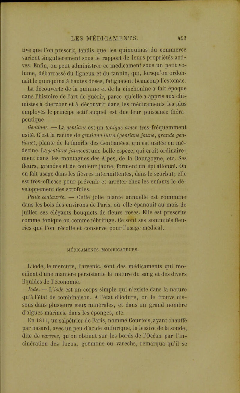 tive que l'on prescrit, tandis que les quinquinas du commerce varient singulièrement sous le rapport de leurs propriétés acti- ves. Enfin, on peut administrer ce médicament sous un petit vo- lume, débarrassé du ligneux et du tannin, qui, lorsqu'on ordon- nait le quinquina à hautes doses, fatiguaient beaucoup l'estomac. La découverte de la quinine et de la cinchonine a fait époque dans l'histoire de l'art de guérir, parce qu'elle a appris aux chi- mistes à chercher et à découvrir dans les médicaments les plus employés le principe actif auquel est due leur puissance théra- peutique. Gentiane. — La gentiane est un tonique amer très-fréquemment usité. C'est la racine de gentiana lutea {gentiane jaune, grande gen- tiane), plante de la famrlle des Gentianées, qui est usitée en mé- decine. La g'enîianejawne est une belle espèce, qui croît ordinaire- ment dans les montagnes des Alpes, de la Bourgogne, etc. Ses fleurs, grandes et de couleur jaune, forment un épi allongé. On en fait usage dans les fièvres intermittentes, dans le scorbut; elle est très-efficace pour prévenir et arrêter chez les enfants le dé- veloppement des scrofules. Petite centaurée. — Cette jolie plante annuelle est commune dans les bois des environs de Paris, oij elle épanouit au mois de juillet ses élégants bouquets de fleurs roses. Elle est prescrite comme tonique ou comme fébrifuge. Ce sont ses sommités fleu- ries que l'on récolte et conserve pour l'usage médical. MÉDICAMENTS MODIFICATEURS. L'iode, le mercure, l'arsenic, sont des médicaments qui mo- cifient d'une manière persistante la nature du sang et des divers liquides de l'économie. Iode. — Viode est un corps simple qui n'existe dans la nature qu'à l'état de combinaison. A l'état d'iodure, on le trouve dis- sous dans plusieurs eaux minérales, et dans un grand nombre d'algues marines, dans les éponges, etc. En 1811, un salpêtrier de Paris, nommé Courtois, ayant chauffé par hasard, avec un peu d'acide sulfurique, la lessive de la soude, dite de varechs, qu'on obtient sur les bords de l'Océan par l'in- cinération des fucus, goëmons ou varechs, remarqua qu'il se