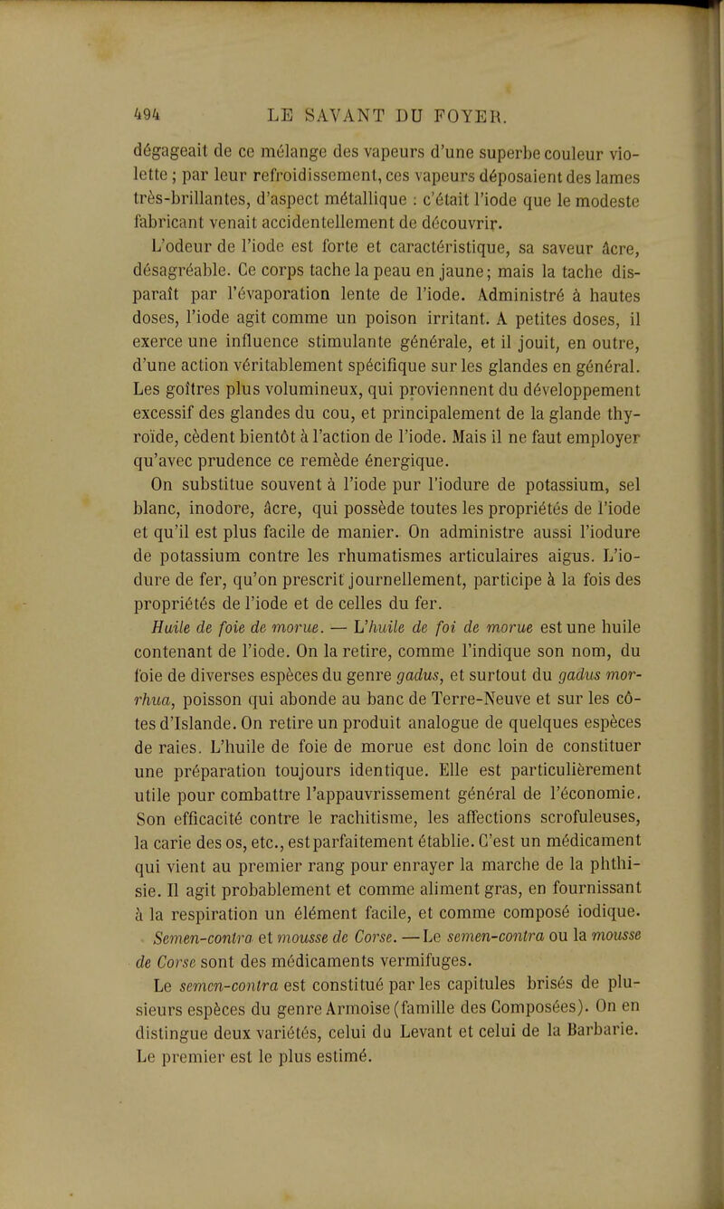 dégageait de ce mélange des vapeurs d'une superbe couleur vio- lette ; par leur refroidissement, ces vapeurs déposaient des lames très-brillantes, d'aspect métallique : c'était l'iode que le modeste fabricant venait accidentellement de découvrir. L'odeur de l'iode est forte et caractéristique, sa saveur âcre, désagréable. Ce corps tache la peau en jaune; mais la tache dis- paraît par l'évaporation lente de l'iode. Administré à hautes doses, l'iode agit comme un poison irritant. A petites doses, il exerce une influence stimulante générale, et il jouit, en outre, d'une action véritablement spécifique sur les glandes en général. Les goitres plus volumineux, qui proviennent du développement excessif des glandes du cou, et principalement de la glande thy- roïde, cèdent bientôt à l'action de l'iode. Mais il ne faut employer qu'avec prudence ce remède énergique. On substitue souvent à l'iode pur l'iodure de potassium, sel blanc, inodore, âcre, qui possède toutes les propriétés de l'iode et qu'il est plus facile de manier. On administre aussi l'iodure de potassium contre les rhumatismes articulaires aigus. L'io- dure de fer, qu'on prescrit journellement, participe à la fois des propriétés de l'iode et de celles du fer. Huile de foie de morue. — L'huile de foi de morue est une huile contenant de l'iode. On la retire, comme l'indique son nom, du foie de diverses espèces du genre gadus, et surtout du gadus mor- rhua, poisson qui abonde au banc de Terre-Neuve et sur les cô- tes d'Islande. On retire un produit analogue de quelques espèces de raies. L'huile de foie de morue est donc loin de constituer une préparation toujours identique. Elle est particulièrement utile pour combattre l'appauvrissement général de l'économie, Son efficacité contre le rachitisme, les affections scrofuleuses, la carie des os, etc., est parfaitement établie. C'est un médicament qui vient au premier rang pour enrayer la marche de la phthi- sie. Il agit probablement et comme aliment gras, en fournissant à la respiration un élément facile, et comme composé iodique. Semen-contra et mousse de Corse. —Le semen-contra ou la mousse de Corse sont des médicaments vermifuges. Le semen-contra est constitué par les capitules brisés de plu- sieurs espèces du genre Armoise (famille des Composées). On en distingue deux variétés, celui da Levant et celui de la Barbarie. Le premier est le plus estimé.