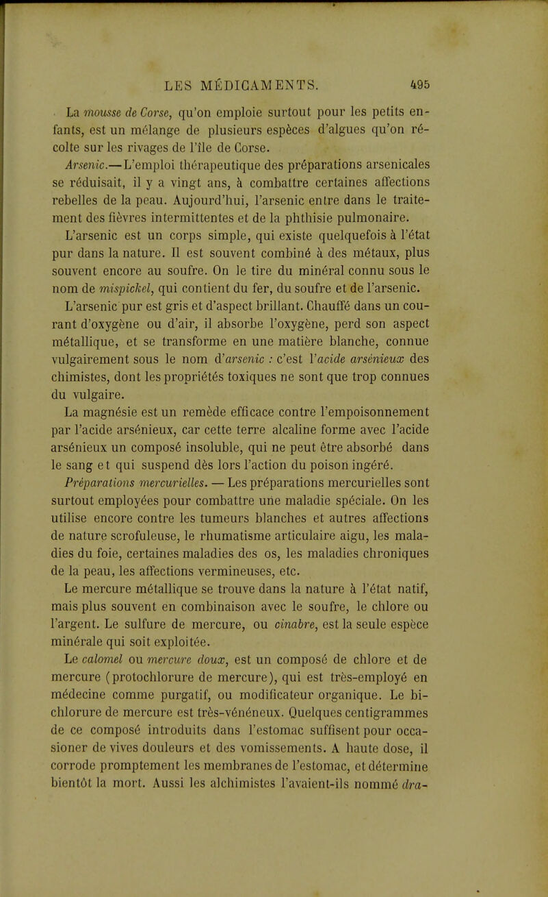 . ha. moitsse de Corse, qu'on emploie surtout pour les petits en- fants, est un mélange de plusieurs espèces d'algues qu'on ré- colte sur les rivages de l'île de Corse. Arsenic.—L'emploi thérapeutique des préparations arsenicales se réduisait, il y a vingt ans, à combattre certaines affections rebelles de la peau. Aujourd'hui, l'arsenic entre dans le traite- ment des fièvres intermittentes et de la phthisie pulmonaire. L'arsenic est un corps simple, qui existe quelquefois à l'état pur dans la nature. Il est souvent combiné à des métaux, plus souvent encore au soufre. On le tire du minéral connu sous le nom de mispickel, qui contient du fer, du soufre et de l'arsenic. L'arsenic pur est gris et d'aspect brillant. Chauffé dans un cou- rant d'oxygène ou d'air, il absorbe l'oxygène, perd son aspect métallique, et se transforme en une matière blanche, connue vulgairement sous le nom d'arsenic : c'est l'acide arsénieux des chimistes, dont les propriétés toxiques ne sont que trop connues du vulgaire. La magnésie est un remède efficace contre l'empoisonnement par l'acide arsénieux, car cette terre alcahne forme avec l'acide arsénieux un composé insoluble, qui ne peut être absorbé dans le sang et qui suspend dès lors l'action du poison ingéré. Préparations mercurielles. — Les préparations mercurielles sont surtout employées pour combattre une maladie spéciale. On les utilise encore contre les tumeurs blanches et autres affections de nature scrofuleuse, le rhumatisme articulaire aigu, les mala- dies du foie, certaines maladies des os, les maladies chroniques de la peau, les affections vermineuses, etc. Le mercure métallique se trouve dans la nature à l'état natif, mais plus souvent en combinaison avec le soufre, le chlore ou l'argent. Le sulfure de mercure, ou cinabre, est la seule espèce minérale qui soit exploitée. Le calomel ou mercure doux, est un composé de chlore et de mercure (protochlorure de mercure), qui est très-employé en médecine comme purgatif, ou modificateur organique. Le bi- chlorure de mercure est très-vénéneux. Quelques centigrammes de ce composé introduits dans l'estomac suffisent pour occa- sioner de vives douleurs et des vomissements. A haute dose, il corrode proraptement les membranes de l'estomac, et détermine bientôt la mort. Aussi les alchimistes l'avaient-ils nommé dra-