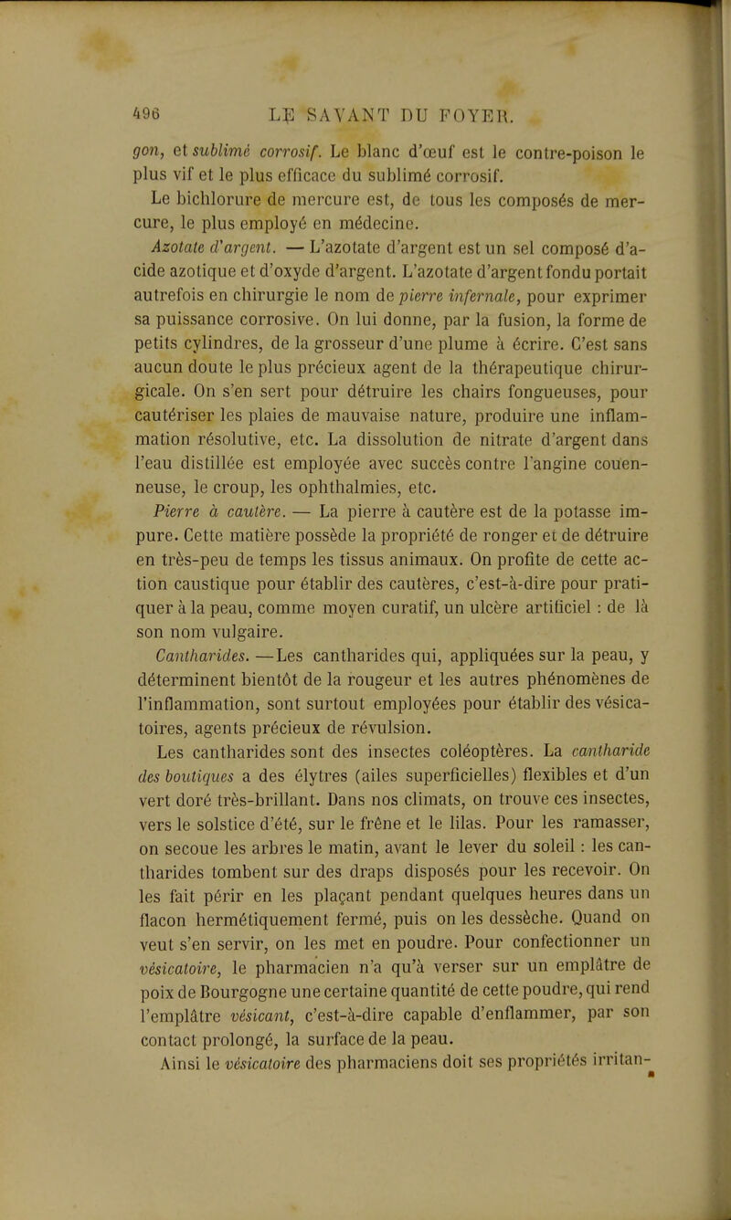 gon, et sublimé corrosif. Le blanc d'œuf est le contre-poison le plus vif et le plus efficace du sublimé corrosif. Le bichlorure de mercure est, de tous les composés de mer- cure, le plus employé en médecine. Azotate d'argent. — L'azotate d'argent est un sel composé d'a- cide azotique et d'oxyde d'argent. L'azotate d'argent fondu portait autrefois en chirurgie le nom de pierre infernale, pour exprimer sa puissance corrosive. On lui donne, par la fusion, la forme de petits cylindres, de la grosseur d'une plume à écrire. C'est sans aucun doute le plus précieux agent de la thérapeutique chirur- gicale. On s'en sert pour détruire les chairs fongueuses, pour cautériser les plaies de mauvaise nature, produire une inflam- mation résolutive, etc. La dissolution de nitrate d'argent dans l'eau distillée est employée avec succès contre l'angine couen- neuse, le croup, les ophthalmies, etc. Pierre à cautère. — La pierre à cautère est de la potasse im- pure. Cette matière possède la propriété de ronger et de détruire en très-peu de temps les tissus animaux. On profite de cette ac- tion caustique pour établir des cautères, c'est-à-dire pour prati- quer à la peau, comme moyen curatif, un ulcère artificiel : de là son nom vulgaire. Cantharides. —Les cantharides qui, appliquées sur la peau, y déterminent bientôt de la rougeur et les autres phénomènes de l'inflammation, sont surtout employées pour établir des vésica- toires, agents précieux de révulsion. Les cantharides sont des insectes coléoptères. La cantharide des boutiques a des élytres (ailes superficielles) flexibles et d'un vert doré très-brillant. Dans nos climats, on trouve ces insectes, vers le solstice d'été, sur le frêne et le lilas. Pour les ramasser, on secoue les arbres le matin, avant le lever du soleil : les can- tharides tombent sur des draps disposés pour les recevoir. On les fait périr en les plaçant pendant quelques heures dans un flacon hermétiquement fermé, puis on les dessèche. Quand on veut s'en servir, on les met en poudre. Pour confectionner un vèsicatoire, le pharmacien n'a qu'à verser sur un emplâtre de poix de Bourgogne une certaine quantité de cette poudre, qui rend l'emplâtre vésicant, c'est-à-dire capable d'enflammer, par son contact prolongé, la surface de la peau. Ainsi le vèsicatoire des pharmaciens doit ses propriétés irritan-