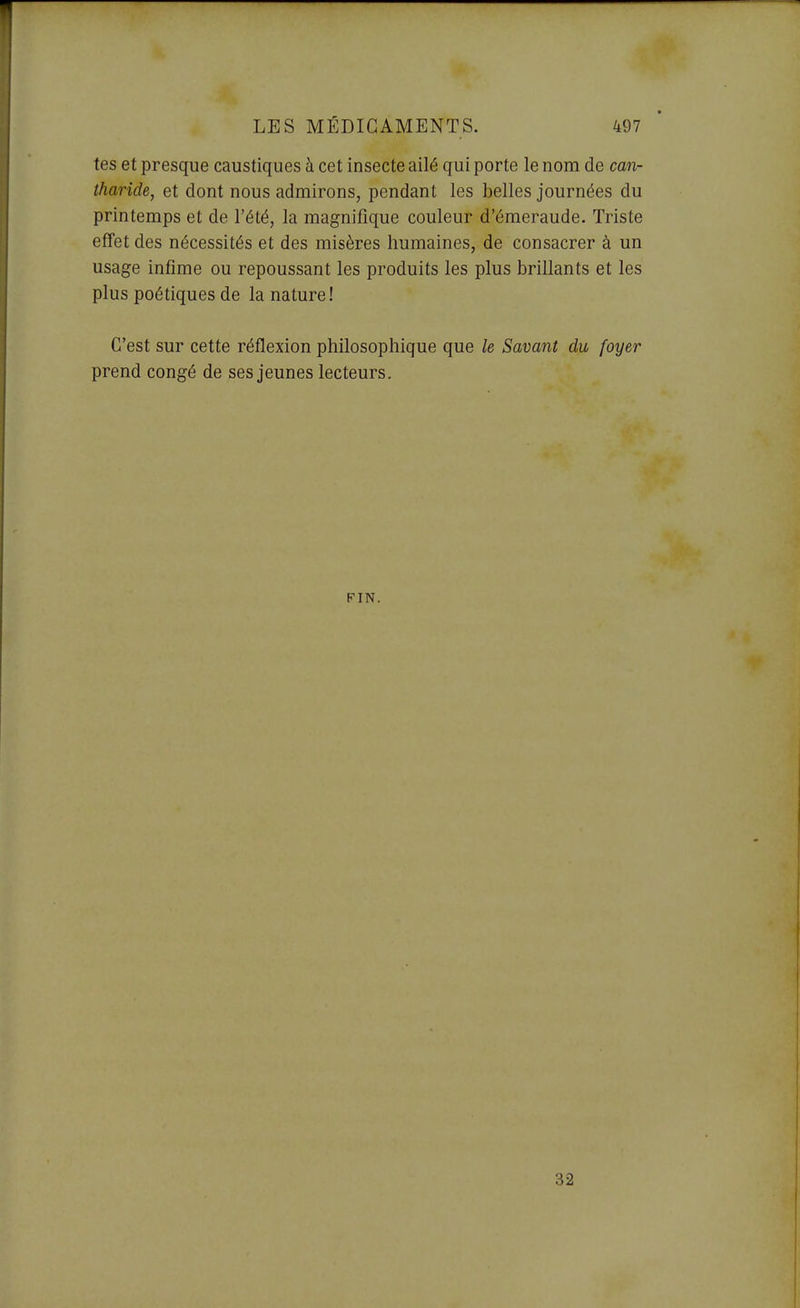 tes et presque caustiques à cet insecte ailé qui porte le nom de can- tharide, et dont nous admirons, pendant les belles journées du printemps et de l'été, la magnifique couleur d'émeraude. Triste effet des nécessités et des misères humaines, de consacrer à un usage infime ou repoussant les produits les plus brillants et les plus poétiques de la nature! C'est sur cette réflexion philosophique que le Savant du foyer prend congé de ses jeunes lecteurs. FIN. 32