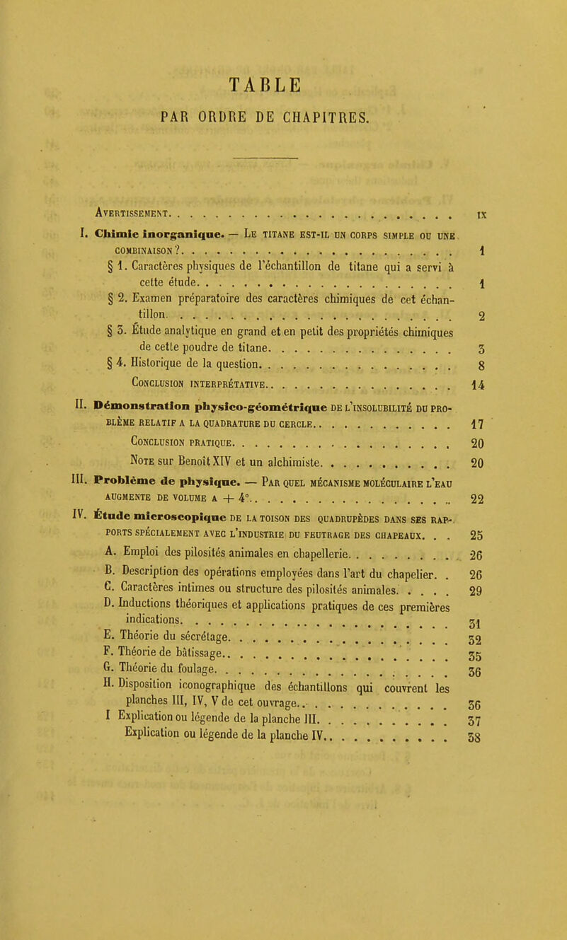 TABLE PAR ORDRE DE CHAPITRES. Avertissement ix I. Chimie inorganique» — Le TITANE EST-IL dn corps simple od une COMBINAISON? 1 § 1. Caractères physiques de l'échantillon de titane qui a servi à celte étude 1 § 2. Examen préparatoire des caractères chimiques de cet échan- tillon 2 § 3. Etude analytique en grand et en petit des propriétés chimiques de cette poudre de titane 3 § A. Historique de la question. . . , 8 Conclusion interprétative 14 II. Démonstration physico-géométrique de l'insoluhilitÉ DD pro- blème relatif a la quadrature du cercle 17 Conclusion pratique. . 20 Note sur Benoît XIV et un alchimiste 20 III. Problème de physique. — Par quel mécanisme moléculaire l'eau augmente de volume a + 4° 22 IV. Étude microscopique de la toison des quadrupèdes dans SES rap^. ports spécialement avec l'industrie du feutrage des chapeaux. . . 25 A. Emploi des pilosités animales en chapellerie 26 ■ B. Description des opérations employées dans l'art du chapelier. . 26 C. Caractères intimes ou structure des pilosités animales 29 D. Inductions théoriques et applications pratiques de ces premières indications 2^ E. Théorie du sécrélage 32 F. Théorie de bâtissage 3g G. Théorie du foulage 35 H. Disposition iconographique des échantillons qui couvrent les planches III, IV, V de cet ouvrage. 36 I Explication ou légende de la planche III 37 Explication ou légende de la planche IV 58