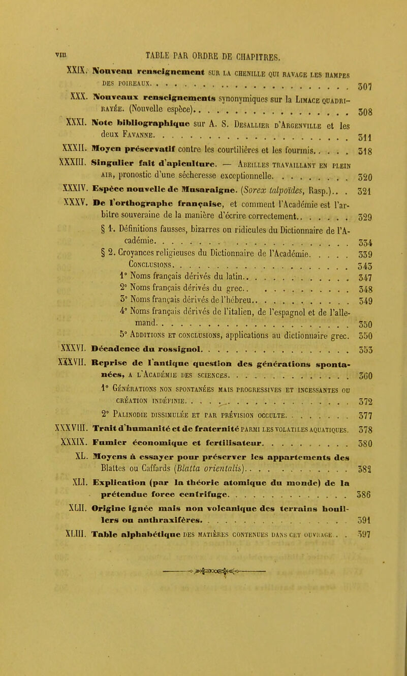 XXIX. Nonvean renseignement sur la chenille qui ravage les dampes CES rOUlEAUX 2QIJ XXX. IVoaveaax renseignements synonymiques sur la Limace quadri- RAYÉE. (Nouvelle esp&ce) 3q3 XXXI. Rlote bibliographique sur A. S. Desallieu d'Argenville et les deux Fa vanne 511 XXXII. Moyen préservatif contre les courlilières et les fourmis 318 XXXIII. singulier fait d apiculture. — Abeilles travaillant en plein AIR, pronostic d'une sécheresse exceptionnelle 320 XXXIV. Esp6ce nouvelle de Musaraigne. (Sorex lalpoïdes, Rasp.).. . 321 XXXV. De l'orthographe française, et comment TAcadémie est l'ar- bitre souveraine de la manière d'écrire correctement 329 § i. Définitions fausses, bizarres ou ridicules du Dictionnaire de l'A- cadémie 334 § 2. Croyances religieuses du Dictionnaire de l'Académie 539 Conclusions 343 1° Noms français dérivés du latin 347 2° Noms français dérivés du grec 348 3° Noms français dérivés de l'hébreu 549 4° Noms français dérivés de l'italien, de l'espagnol et de l'alle- mand 350 5° Additions et conclusions, applications au dictionnaire grec. 550 XXXVI. Décadence du rossignol 353 XÎXVII. Reprise de l'antique question des générations sponta- nées, A l'Académie des sciences 3(30 1° Générations non spontanées mais progressives et lncessantes ou CRÉATION indéfinie. . . . . 372 2° Palinodie dissimulée et par prévision occulte 377 XXXVIII. Trait d'humanité et de fraternité parmi les volatiles aquatiques. 378 XXXIX. Fumier économique et fertilisateur 580 XL. Moyens & essayer pour préserver les appartements des Blattes ou Caffards (Blalta orientalis] 382 XLl. Explication (par la théorie atomique du monde) de la prétendue force centrifuge 586 XLII. Origine ignée mais non volcanique des terrains houU- 1ers ou anthraxiféres 591 XLIII. Table alphabétique des matières contenues uans cet uuviiac.e . . -VJ?