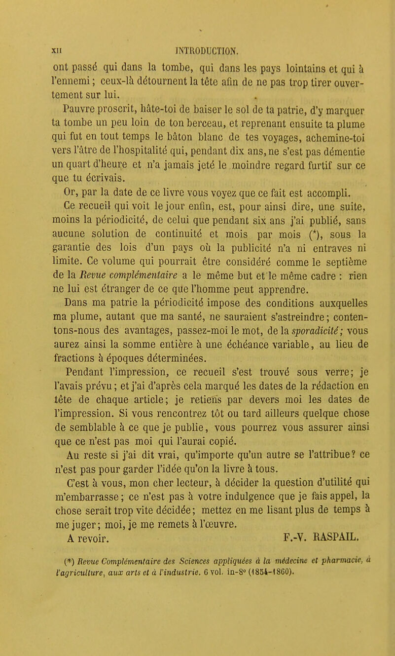 ont passé qui dans la tombe, qui dans les pays lointains et qui à l'ennemi ; ceux-là détournent la tête afin de ne pas trop tirer ouver- tement sur lui. Pauvre proscrit, hâte-toi de baiser le sol de ta patrie, d'y marquer ta tombe un peu loin de ton berceau, et reprenant ensuite ta plume qui fut en tout temps le bâton blanc de tes voyages, achemine-toi vers l'âtre de l'hospitalité qui, pendant dix ans, ne s'est pas démentie un quart d'heure et n'a jamais jeté le moindre regard furtif sur ce que tu écrivais. Or, par la date de ce livre vous voyez que ce fait est accompli. Ce recueil qui voit le jour enfin, est, pour ainsi dire, une suite, moins la périodicité, de celui que pendant six ans j'ai publié, sans aucune solution de continuité et mois par mois (*), sous la garantie des lois d'un pays où la publicité n'a ni entraves ni limite. Ce volume qui pourrait être considéré comme le septième de la Revue complémentaire a le même but et le même cadre : rien ne lui est étranger de ce que l'homme peut apprendre. Dans ma patrie la périodicité impose des conditions auxquelles ma plume, autant que ma santé, ne sauraient s'astreindre ; conten- tons-nous des avantages, passez-moi le mot, AelSisporadicité; vous aurez ainsi la somme entière à une échéance variable, au lieu de fractions à époques déterminées. Pendant l'impression, ce recueil s'est trouvé sous verre; je l'avais prévu ; et j'ai d'après cela marqué les dates de la rédaction en tête de chaque article; je retiens par devers moi les dates de l'impression. Si vous rencontrez tôt ou tard ailleurs quelque chose de semblable à ce que je publie, vous pourrez vous assurer ainsi que ce n'est pas moi qui l'aurai copié. Au reste si j'ai dit vrai, qu'importe qu'un autre se l'attribue? ce n'est pas pour garder l'idée qu'on la livre à tous. C'est à vous, mon cher lecteur, à décider la question d'utilité qui m'embarrasse ; ce n'est pas à votre indulgence que je fais appel, la chose serait trop vite décidée ; mettez en me lisant plus de temps à me juger; moi, je me remets à l'œuvre. A revoir. F.-V. RASPAIL. (*) Revue Complémentaire des Sciences appliquées à la médecine et pharmacie, à l'agriculture, aux arts et à l'industrie. G vol. ia-S (1854-18G0).