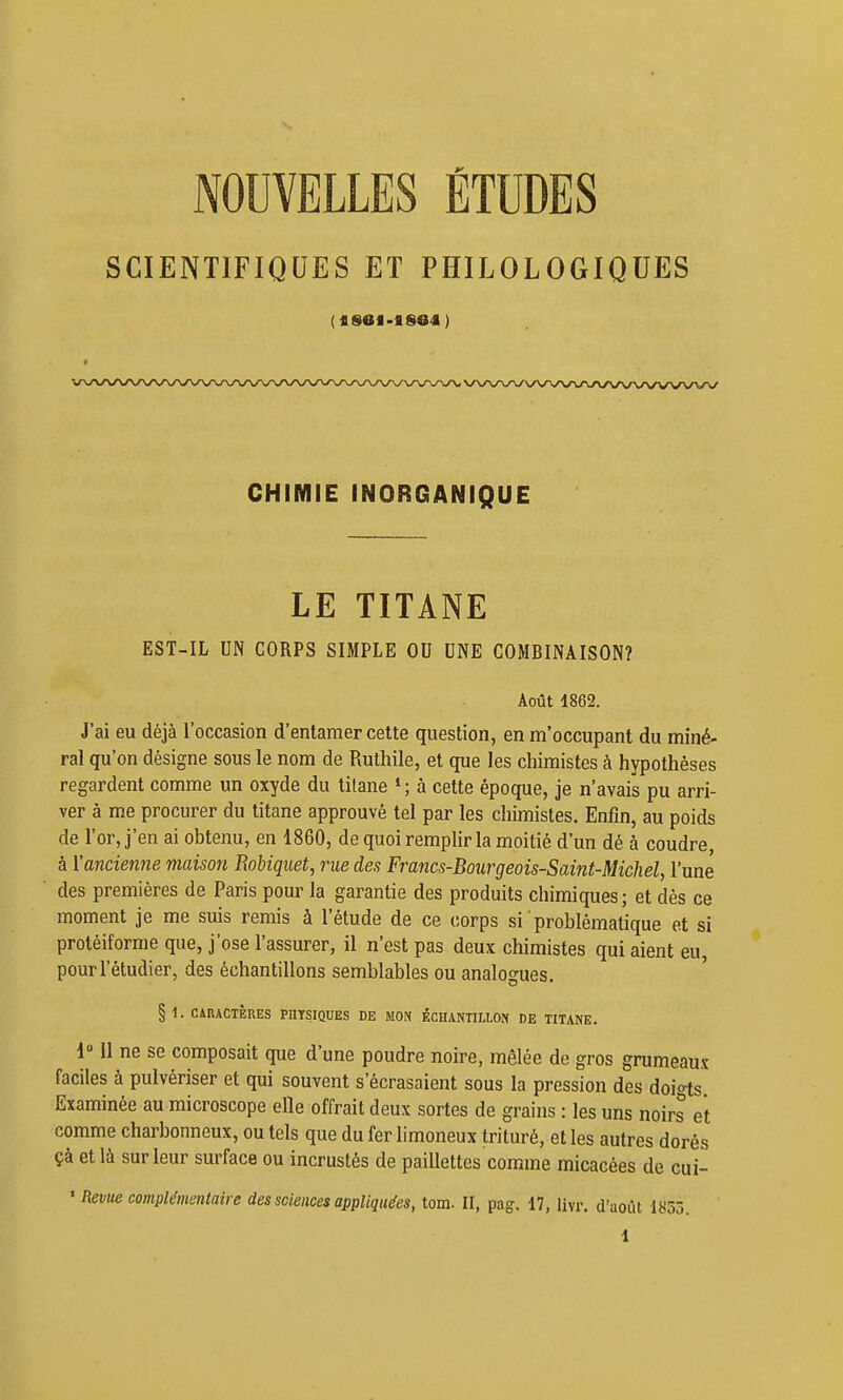 NOUVELLES ÉTUDES SCIENTIFIQUES ET PHILOLOGIQUES CHrMIE INORGANIQUE LE TITANE EST-IL UN CORPS SIMPLE OU UNE COMBINAISON? Août 1862. J'ai eu déjà l'occasion d'entamer cette question, en m'occupant du miné- ral qu'on désigne sous le nom de Ruthile, et que les chimistes à hypothèses regardent comme un oxyde du titane ^; à cette époque, je n'avais pu arri- ver à me procurer du titane approuvé tel par les chimistes. Enfin, au poids de l'or, j'en ai obtenu, en 1860, de quoi remplir la moitié d'un dé à coudre, à l'ancienne maison Robiquet, rue des Francs-Bourgeois-Saint-Michel, l'une des premières de Paris pour la garantie des produits chimiques ; et dès ce moment je me suis remis à l'étude de ce corps si problématique et si proléiforme que, j'ose l'assurer, il n'est pas deux chimistes qui aient eu, pour l'étudier, des échantillons semblables ou analogues. § 1. CiRACTÈRES PHTSIQUES DE MON ÉCHANTILLON DE TITANE. 1» Il ne se composait que d'une poudre noire, mêlée de gros grumeaux faciles à pulvériser et qui souvent s'écrasaient sous la pression des doigts Examinée au microscope elle offrait deux sortes de grains : les uns noirs et comme charbonneux, ou tels que du fer limoneux trituré, et les autres dorés çà et là sur leur surface ou incrustés de paillettes comme micacées de cui- ' Revue complémentaire des sciences appliquées, tom. II, pag-. 17, livr. d'août 1853.