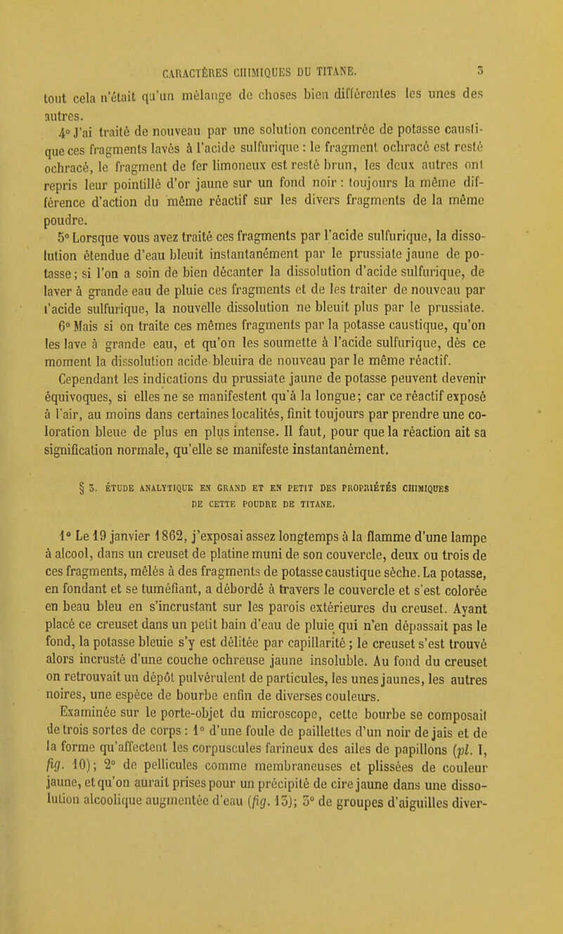 tout cela n'était qu'un mélange de choses bien différentes les unes des autres. 4» J'ai traité de nouveau par une solution concentrée de potasse causli- que ces fragments lavés à l'acide sulfurique : le fragment ochracé est resté ochracé, le fragment de fer limoneux est resté brun, les deux autres on) repris leur pointillé d'or jaune sur un fond noir: toujours la môme dif- férence d'action du même réactif sur les divers fragments de la même poudre. 5° Lorsque vous avez traité ces fragments par l'acide sulfurique, la disso- lution étendue d'eau bleuit instantanément par le prussiate jaune de po- tasse; si l'on a soin de bien décanter la dissolution d'acide sulfurique, de laver à grande eau de pluie ces fragments et de les traiter de nouveau par l'acide sulfurique, la nouvelle dissolution ne bleuit plus par le prussiate. 6» Mais si on traite ces mêmes fragments par la potasse caustique, qu'on les lave à grande eau, et qu'on les soumette â l'acide sulfurique, dès ce moment la dissolution acide bleuira de nouveau parle même réactif. Cependant les indications du prussiate jaune de potasse peuvent devenir équivoques, si elles ne se manifestent qu'à la longue; car ce réactif exposé à l'air, au moins dans certaines localités, finit toujours par prendre une co- loration bleue de plus en plus intense. Il faut, pour que la réaction ait sa signification normale, qu'elle se manifeste instantanément. § 5. ÉTUDE ANALYTIQUE EN GRAND ET EN PETIT DES PROPIUÉTÉS CniMIQUES DE CETTE POUDRE DE TITANE. 1» Le 19 janvier 1862, j'exposai assez longtemps à la flamme d'une lampe à alcool, dans un creuset de platine muni de son couvercle, deux ou trois de ces fragments, mêlés à des fragments de potasse caustique sèche. La potasse, en fondant et se tuméfiant, a débordé à travers le couvercle et s'est colorée en beau bleu en s'incrustant sur les parois extérieures du creuset. Ayant placé ce creuset dans un petit bain d'eau de pluie qui n'en dépassait pas le fond, la potasse bleuie s'y est délitée par capillarité ; le creuset s'est trouvé alors incrusté d'une couche ochreuse jaune insoluble. Au fond du creuset on retrouvait un dépôt pulvérulent de particules, les unes jaunes, les autres noires, une espèce de bourbe enfin de diverses couleurs. Examinée sur le porte-objet du microscope, cette bourbe se composait de trois sortes de corps : 1° d'une foule de paillettes d'un noir de jais et de la forme qu'affectent les corpuscules farineux des ailes de papillons {pl. I, fig. 10); 2 de pellicules comme membraneuses et plissées de couleur jaune, et qu'on aurait prises pour un précipité de cire jaune dans une disso- lution alcoolique augmentée d'eau [fig. \ o); 5 de groupes d'aiguilles diver-