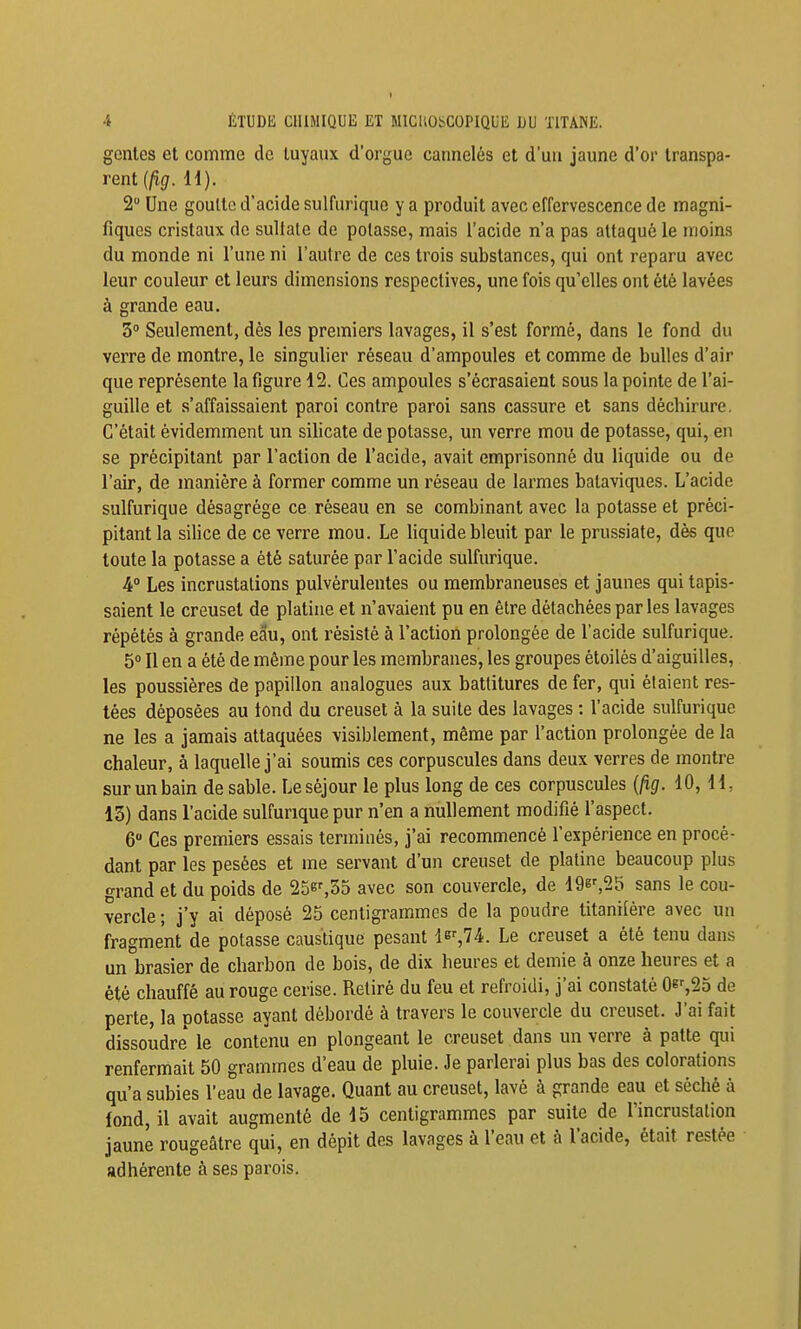 gentes et comme de tuyaux d'orgue cannelés et d'un jaune d'or transpa- rent {fig. H). 2 Une goultc d'acide sulfurique y a produit avec effervescence de magni- fiques cristaux de suUale de potasse, mais l'acide n'a pas attaqué le moins du monde ni l'une ni l'autre de ces trois substances, qui ont reparu avec leur couleur et leurs dimensions respectives, une fois qu'elles ont été lavées à grande eau. 3° Seulement, dès les premiers lavages, il s'est formé, dans le fond du verre de montre, le singulier réseau d'ampoules et comme de bulles d'air que représente la figure 12. Ces ampoules s'écrasaient sous la pointe de l'ai- guille et s'affaissaient paroi contre paroi sans cassure et sans déchirure. C'était évidemment un silicate de potasse, un verre mou de potasse, qui, en se précipitant par l'action de l'acide, avait emprisonné du liquide ou de l'air, de manière à former comme un réseau de larmes bataviques. L'acide sulfurique désagrège ce réseau en se combinant avec la potasse et préci- pitant la silice de ce verre mou. Le liquide bleuit par le prussiate, dès que toute la potasse a été saturée par l'acide sulfurique. 4° Les incrustations pulvérulentes ou membraneuses et jaunes qui tapis- saient le creuset de platine et n'avaient pu en être détachées par les lavages répétés à grande eau, ont résisté à l'action prolongée de l'acide sulfurique. 5» Il en a été de même pour les membranes, les groupes étoilès d'aiguilles, les poussières de papillon analogues aux battitures de fer, qui étaient res- tées déposées au tond du creuset à la suite des lavages : l'acide sulfurique ne les a jamais attaquées visiblement, même par l'action prolongée de la chaleur, à laquelle j'ai soumis ces corpuscules dans deux verres de montre sur un bain de sable. Le séjour le plus long de ces corpuscules {fig. 10, H, 13) dans l'acide sulfurique pur n'en a nullement modifié l'aspect. 6 Ces premiers essais terminés, j'ai recommencé l'expérience en procé- dant par les pesées et me servant d'un creuset de platine beaucoup plus grand et du poids de 25e%35 avec son couvercle, de 19e',2ïi sans le cou- vercle ; j'y ai déposé 25 centigrammes de la poudre titanifére avec un fragment de potasse caustique pesant ler^74. Le creuset a été tenu dans un brasier de charbon de bois, de dix heures et demie à onze heures et a été chauffé au rouge cerise. Retiré du feu et refroidi, j'ai constaté 0b'-,25 de perte, la potasse ayant débordé à travers le couvercle du creuset. J'ai fait dissoudre le contenu en plongeant le creuset dans un verre à patte qui renfermait 50 grammes d'eau de pluie. Je parlerai plus bas des colorations qu'a subies l'eau de lavage. Quant au creuset, lavé à grande eau et séché à fond, il avait augmenté de 15 centigrammes par suite de l'incruslalion jaune rougeâtre qui, en dépit des lavages à l'eau et à l'acide, était restée adhérente à ses parois.