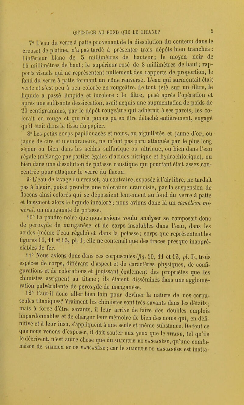7» L'eau du verre à patte provenant de la dissolution du contenu dans le creuset de platine, n'a pas tardé à présenter trois dépôts bien tranchés : l'inférieur blanc de 5 millimètres de hauteur; le moyen noir de 15 millimètres de haut; le supérieur rosé de 8 millimètres de haut; rap- ports visuels qui ne représentent nullement des rapports de proportion, le fond du verre à patte formant un cône renversé. L'eau qui surmontait était verte et s'est peu à peu colorée en rougeâtre. Le tout jeté sur un filtre, le liquide a passé limpide et incolore : le filtre, pesé après l'opération et après une suffisante dessiccation, avait acquis une augmentation de poids de •20 centigrammes, par le dépôt rougeâtre qui adhérait à ses parois, les co- lorait en rouge et qui n'a jamais pu en être détaché entièrement, engagé qu'il était dans le tissu du papier. 8» Les petits corps papillonacés et noirs, ou aiguilletés et jaune d'or, ou jaune de cire et membraneux, ne m'ont pas paru attaqués par le plus long séjour ou bien dans les acides sulfurique ou nitrique, ou bien dans l'eau régale (mélange par parties égales d'acides nitrique et hydrochlorique), ou bien dans une dissolution de potasse caustique qui pourtant était assez .con- centrée pour attaquer le verre du flacon. 9° L'eau de lavage du creuset, au contraire, exposée à l'air libre, ne tardait pas à bleuir, puis à prendre une coloration cramoisie, par la suspension de flocons ainsi colorés qui se déposaient lentement au fond du verre à patte et laissaient alors le liquide incolor& ; nous avions donc là un caméléon mi- néral, un manganate de potasse. 10 La poudre noire que nous avions voulu analyser se composait donc de peroxyde de manganèse et de corps insolubles dans l'eau, dans les acides (même l'eau régale) et dans la potasse; corps que représentent les figures 10,11 et 13, pl. 1; elle ne contenait que des traces presque inappré- ciables de fer. 11» Nous avions donc dans ces corpuscules {fig. 10, H et 13, pl. 1), trois espèces de corps, différant d'aspect et de caractères physiques, de confi- gurations et de colorations et jouissant également des propriétés que les chimistes assignent au titane ; ils étaient disséminés dans une agglomé- ration pulvérulente de peroxyde de manganèse. 12» Faut-il donc aller bien loin pour deviner la nature de nos corpu- scules titaniques? Vraiment les chimistes sont très-savants dans les détails ; mais à force d'être savants, il leur arrive de faire des doubles emplois impardonnables et de charger leur mémoire de bien des noms qui, en défi- nitive et à leur insu, s'appliquent à une seule et même substance. De tout ce que nous venons d'exposer, il doit sauter aux yeux que le titane, tel qu'ils le décrivent, n'est autre chose que du siuciure de manganèse, qu'une combi- naison de SILICIUM ET DR MANGANÈSE ; Car le SILICIUltlî DE MANGANÈSE CSt inatlH •