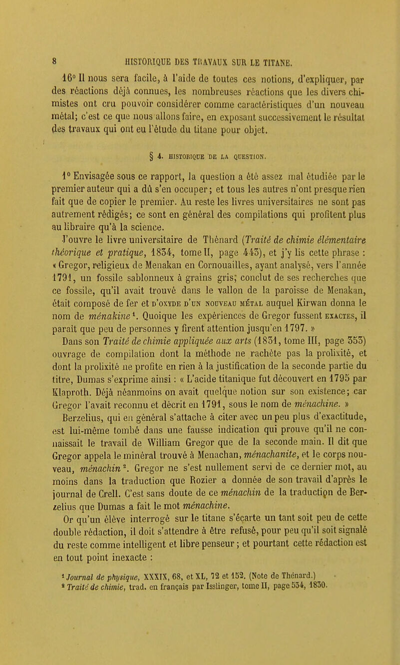 16° II nous sera facile, à l'aide de toutes ces notions, d'expliquer, par des réactions déjà connues, les nombreuses réactions que les divers chi- mistes ont cru pouvoir considérer comme caractéristiques d'un nouveau métal; c'est ce que nous allons faire, en exposant successivement le résultai (les travaux qui ont eu l'étude du titane pour objet. § 4. HISTORIQUE DE tA QUESTION. 1° Envisagée sous ce rapport, la question a été assez mal étudiée par le premier auteur qui a dû s'en occuper; et tous les autres n'ont presque rien fait que de copier le premier. Au reste les livres universitaires ne sont pas autrement rédigés; ce sont en général des compilations qui profitent plus au libraire qu'à la science. l'ouvre le livre universitaire de Tliénard (Traité de chimie élémentaire théorique et pratique, 1834, tome II, page 443), et j'y lis cette phrase : « Gregor, religieux de Meiiakan en Cornouailles, ayant analysé, vers l'année 1791, un fossile sablonneux à grains gris, conclut de ses recherches que ce fossile, qu'il avait trouvé dans le vallon de la paroisse de Menakan, était composé de fer et d'oxyde d'un nouveau métal auquel Kirwan donna le nom de ménakine *. Quoique les expériences de Gregor fussent exactes, il paraît que peu de personnes y firent attention jusqu'en 1797. » Dans son Traité de chimie appliquée aux arts (1831, tome III, page 353) ouvrage de compilation dont la méthode ne rachète pas la prolixité, et dont la prohxité ne profite en rien à la justification de la seconde partie du titre, Dumas s'exprime ainsi : « L'acide titanique fut découvert en 1795 par Klaproth. Déjà néanmoins on avait quelque notion sur son existence; car Gregor l'avait reconnu et décrit en 1791, sous le nom de ménachine. » BerzeUus, qui eu général s'attache à citer avec un peu plus d'exactitude, est lui-même tombé dans une fausse indication qui prouve qu'il ne con- naissait le travail de Wilham Gregor que de la seconde main. Il dit que Gregor appela le minéral trouvé à Menachan, ménachanite, et le corps nou- veau, ménachin -. Gregor ne s'est nullement servi de ce dernier mot, au moins dans la traduction que Rozier a donnée de son travail d'après le journal de Crell. C'est sans doute de ce ménachin de la traductiçn de Ber- ielius que Dumas a fait le mot ménachine. Or qu'un élève interrogé sur le titane s'écarte un tant soit peu de cette double rédaction, il doit s'attendre à être refusé, pour peu qu'il soit signalé du reste comme intelligent et libre penseur ; et pourtant cette rédaction est en tout point inexacte : » Journal de physique, XXXIX, 68, et XL, '32 et 152. (Note de Thénard.) ^ * Traité de chimie, trad. en français par Isslinger, tome II, page 534, 1830.