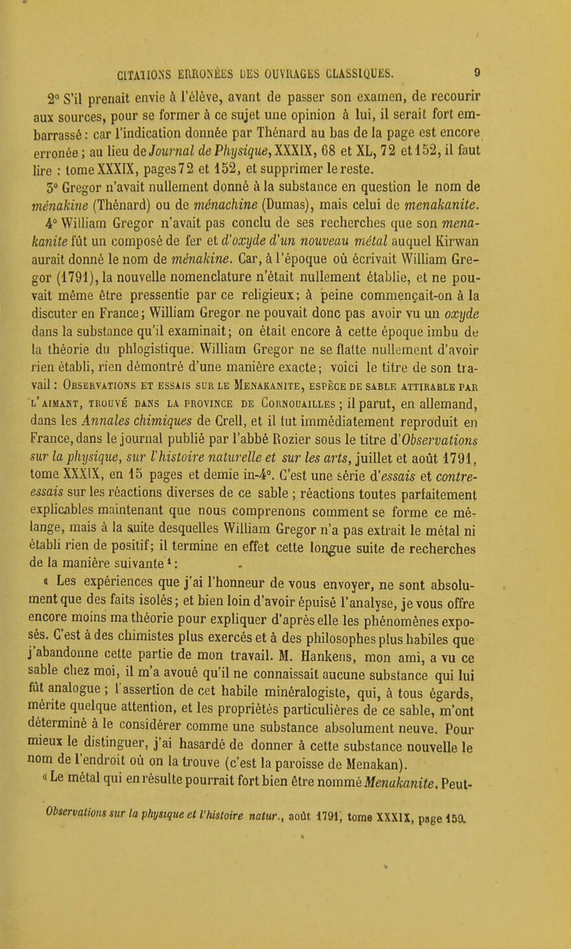 2° S'il prenait envie à l'élève, avant de passer son examen, de recourir aux sources, pour se former à ce sujet une opinion à lui, il serait fort em- barrassé: car l'indication donnée par Thénard au bas de la page est encore erronée; au lieu àe Journal dePhysique,lXni, 68 et XL, 72 et 152, il faut lire : tome XXXIX, pages72 et 152, et supprimer le reste. 3° Gregor n'avait nullement donné à la substance en question le nom de ménakine (Thénard) ou de ménachine (Dumas), mais celui de menakanite. i° William Gregor n'avait pas conclu de ses recherches que son mena- kanite fût un composé de fer et d'oxyde d'un nouveau métal auquel Kirwan aurait donné le nom de ménakine. Car, à l'époque où écrivait William Gre- gor (1791), la nouvelle nomenclature n'était nullement établie, et ne pou- vait même être pressentie parce religieux; à peine commençait-on à la discuter en France ; William Gregor ne pouvait donc pas avoir vu un oxyde dans la substance qu'il examinait; on était encore à cette époque imbu de la théorie du phlogistique. William Gregor ne se flatte nullement d'avoir rien établi, rien démontré d'une manière exacte; voici le titre de son tra- vail : Observatioms et essais sur le Menakanite, espèce de sable attirable par l'aimant, trouvé dans la province de Cornouailles ; il parut, en allemand, dans les Annales chimiques de Grell, et il tut immédiatement reproduit en France, dans le journal pubHé par l'abbé Rozier sous le titre d'Observations sur la phijsique, sur l'histoire naturelle et sur les arts, juillet et août 1791, tome XXXIX, en 15 pages et demie in-4''. C'est une série d'essais et contre- essais sur les réactions diverses de ce sable ; réactions toutes parfaitement exphcables maintenant que nous comprenons comment se forme ce mé- lange, mais à la auite desquelles William Gregor n'a pas extrait le métal ni étabh rien de positif; il termine en effet cette longue suite de recherches de la manière suivante : i Les expériences que j'ai l'honneur de vous envoyer, ne sont absolu- ment que des faits isolés; et bien loin d'avoir épuisé l'analyse, je vous offre encore moins ma théorie pour expUquer d'après elle les phénomènes expo- sés. C'est à des chimistes plus exercés et à des philosophes plus habiles que j'abandonne cette partie de mon travail. M. Hankeiis, mon ami, a vu ce sable chez moi, il m'a avoué qu'il ne connaissait aucune substance qui lui fût analogue ; l'assertion de cet habile minéralogiste, qui, à tous égards, mérite quelque attention, et les propriétés particulières de ce sable, m'ont déterminé à le considérer comme une substance absolument neuve. Pour mieux le distinguer, j'ai hasardé de donner à cette substance nouvelle le nom de l'endroit où on la trouve (c'est la paroisse de Menakan). « Le métal qui en résulte pourrait fort bien être nommé Menakanite. Peut- Observations sur la physique et l'histoire natur., août i79i; tome XXXU, page 150.