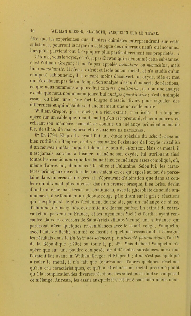 ûlre que les expériences que d'autres chimistes entreprendront sur celte substance, pourront la rayer du catalogue des minéraux neufs ou inconnus, lorsqu'ils parviendront à expliquer plus particulièrement ses propriétés. » ^ 50 Ainsi, vous le voyez, ce n'est pas Kirwan qui a dénommé cette substance, cest Wilham Gregor; il ne l'a pas appelée mena/cme on ménachine, mais bien menakanite. Il n'en a extrait et isolé aucun métal, et n'a étudié qu'un composé sablonneux; il a encore moins découvert un oxyde, idée et mol qui n'existaient pas de son temps. Son analyse n'est qu'une série de réactions, ce que nous nommons aujourd'hui analyse qualitative, et non une analyse exacte que nous nommons aujourd'hui ayialyse quantitative ; c'est un simple essai, ou bien une série fort longue d'essais divers pour signaler des différences et qui n'établissent aucunement une nouvelle entité. Wdliam Gregor, je le répète, n'a rien extrait, rien isolé; il a toujours opéré sur un sable que, maintenant qu'on est prémuni, chacun pourra, en rehsant son mémoire, considérer comme un mélange principalement de 1er, de silice, de manganèse et de siliciure de siANCAsiisE. 6» En 1794, Klaproth, ayant fait une étude spéciale du schorl rouge ou bien ruthile do Hongrie, crut y reconnaître l'existence de l'oxyde cristalUsè d'un nouveau métal auquel il donna le nom de titanium. Mais ce métal, il n'est jamais parvenu à l'isoler, ni même son oxyde, lui attribuant ainsi toutes les réactions auxquelles donnait Heu ce mélange assez compliqué, où, même d'après lui, dominaient la sihce et l'alumine. Selon lui, les carac- tères principaux de ce fossile consistaient en ce qu'exposé au teu de porce- laine dans un creuset de grès, il n'éprouvait d'altération que dans sa cou- leur qui devenait plus intense; dans un creuset brasqué, il se brisa, devint d'un brun clair mais terne ; au chalumeau, avec le p^iosphate de sonde am- moniacal, il se fondit en un globule rouge pâle tirant sur le gris ; réactions qui s'expliquent le plus facilement du monde, par un mélange de silice, d'alumine, de manganèse et de siliciure de manganèse. Un extrait de ce tra- vail étant parvenu en France, et les ingénieurs Miclié et Cordicr ayant ren- contré dans les environs de Saint-Yrieix (Haute-Vienne) une substance qui paraissait offrir quelques ressemblances avec le schorl rouge, Vauquelin, avec l'aide de Hecht, soumit ce fossile à quelques essais dont il consigna les résultats dans le Bulletin des sciences, par laSocîéié ■philomalique, l'an IV de la République (1796) ou tome I, p. 92. Mais d'abord Vauquelin n'a opéré que sQi' une poudre composée de différentes substances, ainsi que l'avaient fait avant lui WiUiam Gregor et Klaproth ; il ne s'est pas appliqué à isoler le métal; il n'a fait que le présumer d'après quelques réactions qu'il a cru caractéristiques, et qu'il a attribuées au métal présumé plutôt qu'à la compUcationdes diverses réactions des substances dont se composait ce mélange. Au reste, les essais auxquels il s'est livré sont bien moins nom-