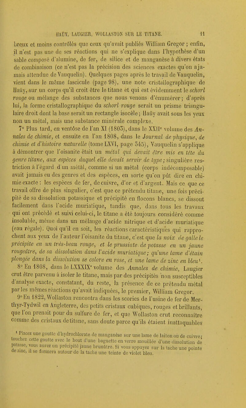 bre.ux et moins contrôlés que ceux qu'avait publiés William Gregor ; enfin, il n'est pas une de ses réactions qui ne s'explique dans l'hypothèse d'un sable composé d'alumine, de fer, de silice et de manganèse à divers états de combinaison (ce n'est pas la précision des sciences exactes qu'on aja- mais attendue de Yauquehn). Quelques pages après le travail de Vauquelin, vient dans le môme fascicule (page 98), une note cristallographique de Haûy, sur un corps qu'il croit être le titane et qui est évidemment le schorl rouge ou mélange des substances que nous venons d'énumérer ; d'après lui, la forme cristallographique du schorl rouge serait un prisme triangu- laire droit dont la base serait un rectangle isocèle ; Haûy avait sous les yeux non un métal, mais une substance minérale complexe. 7° Plus tard, en ventôse de l'an XI (1805), dans le XX[l« volume des An- nales de chimie, et ensuite en l'an 1808, dans le Journal de flujsique, de chimie et d'histoire naturelle (tomeLXVl, page 545), Vauquelin s'applique à démontrer que l'oisanite était un métal qui devait être mis en tête du genre titane, aux espèces duquel elle devait servir de type; singulière res- triction à l'égard d'un métâl, comme si un métal (corps indécomposable) avait jamais eu des genres et des espèces, en sorte qu'on pût dire en clii- mie exacte : les espèces de fer, de cuivre, d'or et d'argent. Mais ce que ce travail offre de plus singuher, c'est que ce prétendu litasie, une fois préci- pité de sa dissolution potassique et précipité en flocons blancs, se dissout facilement dans l'acide murialique, tandis que, dans tous les travaux qui ont précédé et suivi celui-ci, le titane a été toujours considéré comme insoluble, même dans un mélange d'acide nitrique et d'acide murialique (eau régale). Quoi qu'il en soit, les réactions caractéristiques qui rappro- chent aux yeux de l'auteur l'oisanite du titane, c'est que la noix de galle le précipite en un très-beau rouge, et le prussiate ■ de potasse en un jaune rougeâtre, de sa dissobuion dans l'acide muriatique; qu'une lame d'étain plongée dans la dissolution se colore en rose, et une lame de zinc en hleuK 8» En 1808, dans le LXXXIX'volume des Annales de chimie, Laugier crut .être parvenu à isoler le titane, mais par des précipités non susceptibles d'analyse exacte, constatant, du reste, la présence de ce prétendu métal parles mêmes réactions qu'avait indiquées, le premier, William Gregor. 9 En 1822, Wollaston rencontra dans les scories de l'usine de fer de Mer- thyr-Tydwil en Angleterre, des petits cristaux cubiques, rouges et brillants, que l'on prenait pour du sulfure de fer, et que Wollaston crut reconnaître comme des cristaux de titane, sans doute parce qu'ils étaient inattaquables ' Placez une goutte d'hydrochlorale de manganèse sur une lame de laiton où de cuivi-e- touclicz cette goutte avec le bout d'une baguette en verre mouillée d'une dissolution de potasse, vous aurez un précipité jaune brunâtre. Si vous appuyez sur la tache une pointe ae zmc, il se formera autour de la tache une teinte de violet bleu.