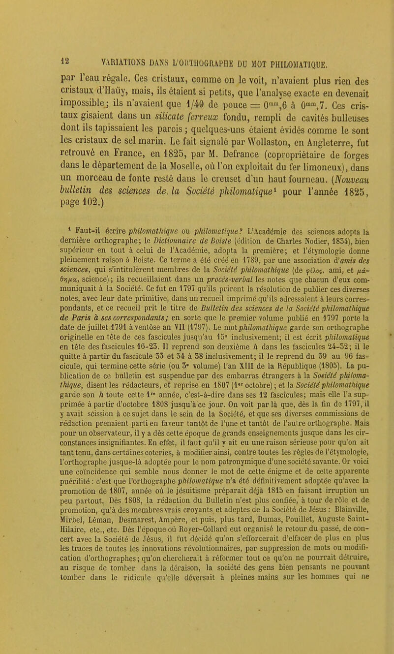 par l'eau régale. Ces cristaux, comme on le voit, n'avaient plus rien des cristaux d'Haùy, mais, ils étaient si petits, que l'analyse exacte en devenait impossible.; ils n'avaient que d/40 de pouce = 0,6 à 0°°,7. Ces cris- taux gisaient dans un silicate ferreux fondu, rempli de cavités huileuses dont ils tapissaient les parois ; quelques-uns étaient évidés comme le sont les cristaux de sel marin. Le fait signalé par WoUaston, en Angleterre, fut retrouvé en France, en 1825, par M. Defrance (copropriétaire de forges dans le département de la Moselle, où l'on exploitait du fer limoneux), dans un morceau de fonte resté dans le creuset d'un haut fourneau. {Nouveau bulletin des sciences de. la Société philomatique^ pour l'année 18'i5, page 102.) * Faut-il écrive philomatliiqite. ou philomatique? L'Académie des sciences adopta la dernière orthographe; le Diclionnaire de Boiste (édition de Charles Nodier, 1834), bien supérieur en tout à celui de l'Académie, adopta la première; et l'étymologie donne pleinement raison à Boiste. Ce terme a été créé en 1789, par une association d'amis des sciences, qui s'intitulèrent membres de la Société philomathique (de ifiloi. ami, et /jiâ- ei7/*a, science) ; ils recueillaient dans un procès-verbal les notes que chacun d'eux com- muniquait à la Société. Ce fut en 1797 qu'ils prirent la résolution de publier ces diverses notes, avec leur date primitive, dans un recueil imprimé qu'ils adressaient à leurs corres- pondants, et ce recueil prit le titre de Bulletin des sciences de la Société philomathique de Paris à ses correspondants ; en sorte que le premier volume publié en 1797 porte la date de juillet 1791 à ventôse an VII (1797). Le mot philomathique garde son orthographe originelle en tête de ces fascicules jusqu'au 15° inclusivement; il est écrit philomatique en tête des fascicules 10-23. Il reprend son deuxième h dans les fascicules 24-52; il le quitte à partir du fascicule 33 et 34 à 38 inclusivement; il le reprend du 39 au 96 fas- cicule, qui termine cette série (ou 3' volume) l'an XIII de la République (1805). La pu- blication de ce bulletin est suspendue par des embarras étrangers à la Soeiété philoma- thique, disent les rédacteurs, et reprise en 1S07 (1 octobre) ; et la Société philomathique garde son h toute celte 1 année, c'est-à-dire dans ses 12 fascicules; mais elle l'a sup- primée à partir d'octobre 1808 jusqu'à ce jour. On voit par là que, dès la fin de 1797, il y avait scission à ce sujet dans le sein de la Société, et que ses diverses commissions de rédaction prenaient parti en faveur tantôt de l'une et tantôt de l'auire orthographe. Mais pour un observateur, il y a dès celte époque de grands enseignements jusque dans les cir- constances insignifiantes. En effet, il faut qu'il y ait eu une raison sérieuse pour qu'on ail tant tenu, dans certaines coteries, à modifier ainsi, contre toutes les règles de l'étymologie, l'orthographe jusque-là adoptée pour le nom patronymique d'une société savante. Or voici une coïncidence qui semble nous donner le mot de cette énigme et de cette apparente puérilité : c'est que l'orthographe philomatique n'a été définitivement adoptée qu'avec la promotion de 1807, année où le jésuitisme préparait déjà 1815 en faisant irruption xm peu partout. Dès 1808, la rédaction du Bulletin n'est plus confiée, à tour de rôle et de promotion, qu'à des membres vrais croyants et adeptes de la Société de Jésus : Biainville, Mirbel, Léman, Desmarest, Ampère, et puis, plus tard, Dumas, Pouillet, Auguste Saint- Hilaire, etc., etc. Dès l'époque où Royer-Collard eut organisé le retour du passé, de con- cert avec la Société de Jésus, il lut décidé qu'on s'efforcerait d'elfacer de plus en plus les traces de toutes les innovations révolutionnaires, par suppression de mots ou modifi- cation d'orthographes ; qu'on chercherait à réformer tout ce qu'on ne pourrait détruire, au risque de tomber dans la déraison, la société des gens bien pensants ne pouvant tomber dans le ridicule qu'elle déversait à pleines mains sur les hommes qui ne