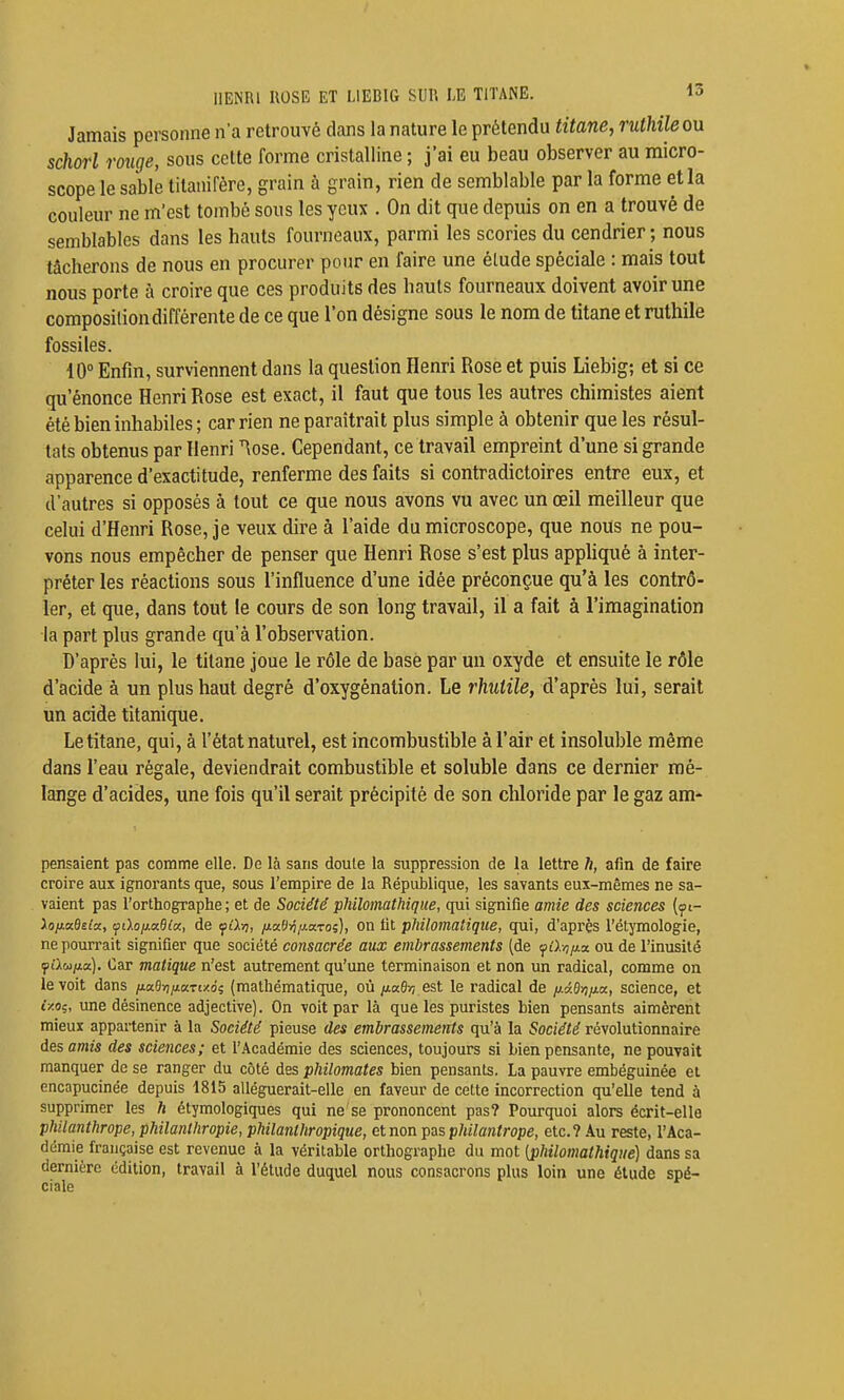 HENRI ROSE ET LIEBIG SUR LE TITANE. la Jamais personne n'a retrouvé dans la nature le prétendu titane, ruthileou schorl rouge, sous cette forme cristalline ; j'ai eu beau observer au micro- scope le sable titanifère, grain à grain, rien de semblable par la forme et la couleur ne m'est tombé sous les yeux . On dit que depuis on en a trouvé de semblables dans les hauts fourneaux, parmi les scories du cendrier ; nous tâcherons de nous en procurer pour en faire une élude spéciale : mais tout nous porte à croire que ces produits des hauts fourneaux doivent avoir une composition différente de ce que l'on désigne sous le nom de titane et ruthile fossiles. 10° Enfin, surviennent dans la question Henri Rose et puis Liebig; et si ce qu'énonce Henri Rose est exact, il faut que tous les autres chimistes aient été bien inhabiles; car rien ne paraîtrait plus simple à obtenir que les résul- tats obtenus par Henri ^ose. Cependant, ce travail empreint d'une si grande apparence d'exactitude, renferme des faits si contradictoires entre eux, et d'autres si opposés à tout ce que nous avons vu avec un œil meilleur que celui d'Henri Rose, je veux dire à l'aide du microscope, que nous ne pou- vons nous empêcher de penser que Henri Rose s'est plus appliqué à inter- préter les réactions sous l'influence d'une idée préconçue qu'à les contrô- ler, et que, dans tout le cours de son long travail, il a fait à l'imagination la part plus grande qu'à l'observation. D'après lui, le titane joue le rôle de base par un oxyde et ensuite le rôle d'acide à un plus haut degré d'oxygénation. Le rhitile, d'après lui, serait un acide titanique. Le titane, qui, à l'état naturel, est incombustible à l'air et insoluble même dans l'eau régale, deviendrait combustible et soluble dans ce dernier mé- lange d'acides, une fois qu'il serait précipité de son chloride par le gaz am- pensaient pas comme elle. De là sans doute la suppression de la lettre h, afin de faire croire aux ignorants que, sous l'empire de la République, les savants eux-mêmes ne sa- vaient pas l'orthographe ; et de Société philomathique, qui signifie amie des sciences (yt- ioixaBeloc, cjnhij.a8(c(, de lydij, /i«0>7/iaTo;), On fit philomalique, qui, d'api'ès l'étymologie, ne pourrait signifier que société consacrée aux embrassements (de fû./i/xx ou de l'inusité fAuiio). Car matique n'est autrement qu'une terminaison et non un radical, comme on le voit dans ix.a.0riii.aTi/.6i (mathématique, où /Jia6v7 est le radical de /xidyiixa, science, et i/.oç, ime désinence adjective). On voit par là que les puristes bien pensants aimèrent mieux appartenir à la Société pieuse des embrassements qu'à la Société révolutionnaire des amis des sciences; et r.\cadémie des sciences, toujours si bien pensante, ne pouvait manquer de se ranger du côté des philomates bien pensants. La pauvre emlDéguinée et encapucinée depuis 1815 alléguerait-elle en faveur de cette incorrection qu'elle tend à supprimer les h étymologiques qui ne se prononcent pas? Pourquoi alors écrit-elle philanthrope, philanthropie, philanthropique, et non pas pMlantrope, etc.? ku reste, l'Aca- démie française est revenue à la véritable orthographe du mot [philomathique] dans sa dernière édition, travail à l'étude duquel nous consacrons plus loin une étude spé- ciale