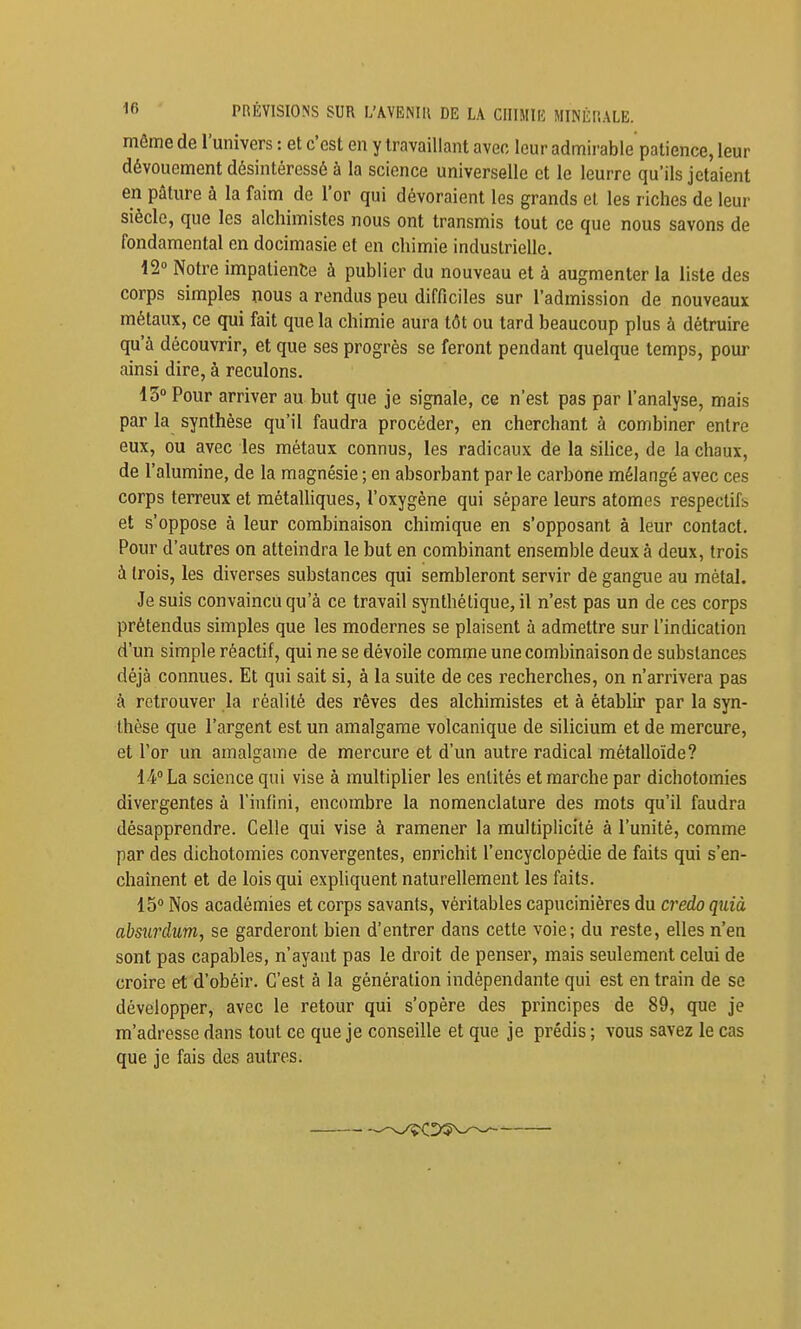 PRÉVISIONS SUR L'AVENIR DE LA CHIMIE MINÉRALE. môme de l'univers : et c'est en y travaillant avec leur admii-able patience, leur dévouement désintéressé à la science universelle et le leurre qu'ils jetaient en pâture à la faim de l'or qui dévoraient les grands el les riches de leur siècle, que les alchimistes nous ont transmis tout ce que nous savons de fondamental en docimasie et en chimie industrielle. 12° Notre impatiente à publier du nouveau et à augmenter la liste des corps simples nous a rendus peu difficiles sur l'admission de nouveaux métaux, ce qui fait que la chimie aura tôt ou tard beaucoup plus à détruire qu'à découvrir, et que ses progrès se feront pendant quelque temps, pour ainsi dire, à reculons. 13° Pour arriver au but que je signale, ce n'est pas par l'analyse, mais par la synthèse qu'il faudra procéder, en cherchant à combiner entre eux, ou avec les métaux connus, les radicaux de la silice, de la chaux, de l'alumine, de la magnésie ; en absorbant par le carbone mélangé avec ces corps terreux et métalliques, l'oxygène qui sépare leurs atomes respectifs, et s'oppose à leur combinaison chimique en s'opposant à leur contact. Pour d'autres on atteindra le but en combinant ensemble deux à deux, trois à (rois, les diverses substances qui sembleront servir de gangue au métal. Je suis convaincu qu'à ce travail synthétique, il n'est pas un de ces corps prétendus simples que les modernes se plaisent à admettre sur l'indication d'un simple réactif, qui ne se dévoile comme une combinaison de substances déjà connues. Et qui sait si, à la suite de ces recherches, on n'arrivera pas à retrouver la réalité des rêves des alchimistes et à établir par la syn- thèse que l'argent est un amalgame volcanique de silicium et de mercure, et l'or un amalgame de mercure et d'un autre radical métalloïde? 14° La science qui vise à multiplier les entités et marche par dichotomies divergentes à l'infini, encombre la nomenclature des mots qu'il faudra désapprendre. Celle qui vise à ramener la multiplicité à l'unité, comme par des dichotomies convergentes, enrichit l'encyclopédie de faits qui s'en- chaînent et de lois qui expliquent naturellement les faits. 15° Nos académies et corps savants, véritables capucinières du cj'edo quià absurdum, se garderont bien d'entrer dans cette voie; du reste, elles n'en sont pas capables, n'ayant pas le droit de penser, mais seulement celui de croire et d'obéir. C'est à la génération indépendante qui est entrain de se développer, avec le retour qui s'opère des principes de 89, que je m'adresse dans tout ce que je conseille et que je prédis ; vous savez le cas que je fais des autres.