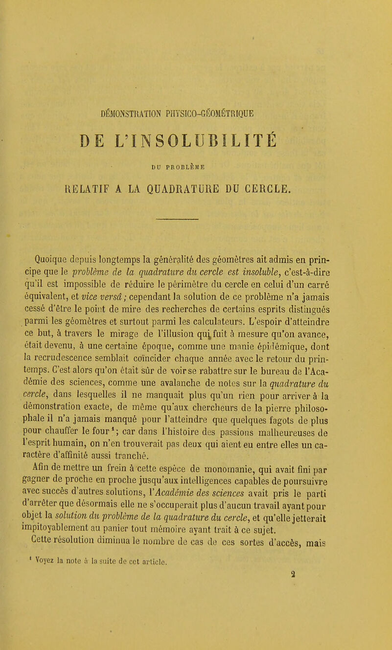 DÉMONSTHATION PHYSICO-GIÎOMÉTRIQUE 1 DE L'INSOLUBILITÉ i i DU PROBLÈME RELATIF A LA QUADRATURE DU CERCLE. Quoique depuis longtemps la généralité des géomètres ait admis en prin- cipe que le problème de la quadrature du cercle est insoluble, c'est-à-dire qu'il est impossible de réduire le périmètre du cercle en celui d'un carré équivalent, et vice versa; cependant la solution de ce problème n'a jamais cessé d'être le point de mire des recherches de certains esprits distingués parmi les géomètres et surtout parmi les calculateurs. L'espoir d'atteindre ce but, à travers le mirage de l'illusion qu^fuit à mesure qu'on avance, était devenu, à une certaine époque, comme une manie épidémique, dont la recrudescence semblait coïncider chaque année avec le retour du prin- temps. C'est alors qu'on était sûr de voir se rabattre sur le bureau de l'Aca- démie des sciences, comme une avalanche de notes sur la quadrature du cercle, dans lesquelles il ne manquait plus qu'un rien pour arriver à la démonstration exacte, de même qu'aux chercheurs de la pierre philoso- phale il n'a jamais manqué pour l'atteindre que quelques fagots de plus pour chauffer le four'; car dans l'histoire des passions malheureuses de l'esprit humain, on n'en trouverait pas deux qui aient eu entre elles un ca- ractère d'affinité aussi tranché. Afin de mettre un frein à cette espèce de monomanie, qui avait fini par gagner de proche en proche jusqu'aux intelligences capables de poursuivre avec succès d'autres solutions, VAcadémie des sciences avait pris le parti d'arrêter que désormais elle ne s'occuperait plus d'aucun travail ayant pour objet la solution du problème de la quadrature du cercle, et qu'elle jetterait impitoyablement au panier tout mémoire ayant trait à ce sujet. Cette résolution diminua le nombre de cas do ces sortes d'accès, mais ' Voyez la note à la suite de cet arlicle. 2 I