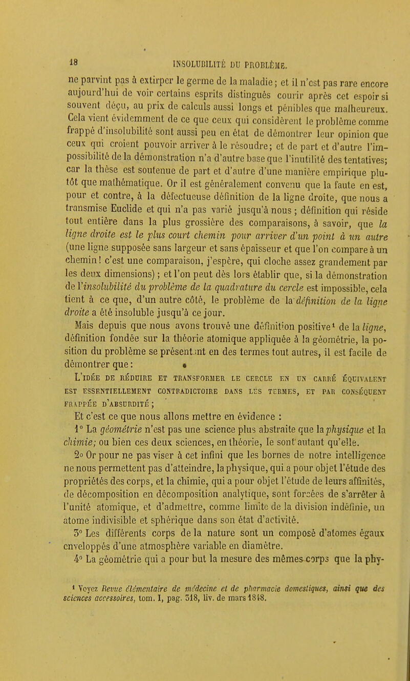 18 INSOLUDILITÈ DU PROBLÈME, no parvint pas à extirper le germe de la maladie ; et il n'est pas rare encore aujourd'hui de voir certains esprits distingués courir après cet espoir si souvent déçu, au prix de calculs aussi longs et pénibles que malheureux. . Cela vient évidemment de ce que ceux qui considèrent le problème comme ! frappé d'insolubilité sont aussi peu en état de démontrer leur opinion que ' ceux qui croient pouvoir arriver à le résoudre; et de part et d'autre l'im- possibilité de la démonstration n'a d'autre base que l'inutilité des tentatives; i car la thèse est soutenue de part et d'autre d'une manière empirique plu- tôt que mathématique. Or il est généralement convenu que la faute en est, ; pour et contre, à la défectueuse définition de la ligne droite, que nous a ' transmise Euclide et qui n'a pas varié jusqu'à nous ; définition qui réside | tout entière dans la plus grossière des comparaisons, à savoir, que la ] ligne droite est le plus court chemin pour arriver d'un point à un autre (une ligne supposée sans largeur et sans épaisseur et que l'on compare à un chemin ! c'est une comparaison, j'espère, qui cloche assez grandement par les deux dimensions) ; et l'on peut dès lors établir que, si la démonstration de Vinsolubilité du problême de la quadrature du cercle est impossible, cela tient à ce que, d'un autre côté, le problème de la'définition de la ligne ! droite a été insoluble jusqu'à ce jour. j Mais depuis que nous avons trouvé une définition positive* de la ligne, I définition fondée sur la théorie atomique appliquée à la géométrie, la po- \ sition du problème se présent mt en des termes tout autres, il est facile de 1 démontrer que : • 1 L'idée de réduire et transformer le cercle en un carré équivalent 1 est essentiellement contradictoire dans les termes, et par conséquent | FRAPPÉE d'absurdité ; ' I Et c'est ce que nous allons mettre en évidence : ; 1° La géométrie n'est pas une science plus abstraite que h physique et la J chimie; ou bien ces deux sciences, en théorie, le sont autant qu'elle. 2o Or pour ne pas viser à cet infini que les bornes de notre intelligence ne nous permettent pas d'atteindre, la physique, qui a pour objet l'étude des , propriétés des corps, et la chimie, qui a pour objet l'étude de leurs affinités, i de décomposition en décomposition analytique, sont forcées de s'arrêter à I l'unité atomique, et d'admettre, comme limite de la division indéfinie, un atome indivisible et sphérique dans son état d'activité. , 3° Les différents corps de la nature sont un composé d'atomes égaux enveloppés d'une atmosphère variable en diamètre. , 4 La géométrie qui a pour but la mesure des mêmes corps que la phy- ' * Voyez Bevjie élémentaire de médecine et de pimrmacie domestiques, ainsi que des sciences accessoires, iom. I, pag. 518, liv. de mars 18i8.