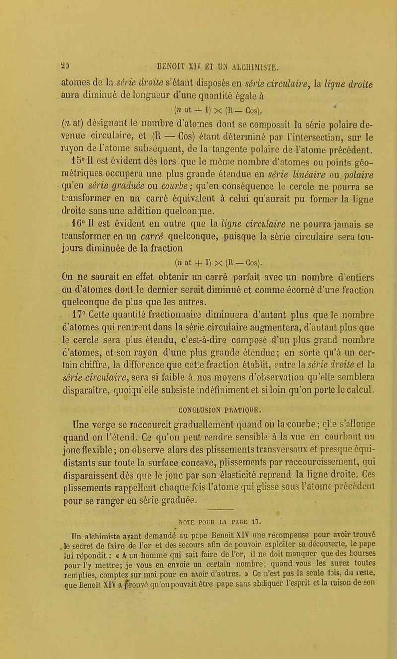 atomes de la série droite s'élaiit disposés en série circulaire, la ligne droite aura diminué de longueur d'une quanliLé égale à (B at + I) X (R—Cos), (n al) désignant le nombre d'atomes dont se composait la série polaire de- venue circulaire, et (R — Cos) étant déterminé par l'intersection, sur le rayon de l'atome subséquent, de la tangente polaire de l'atome précédent. 15 Il est évident dès lors que le même nombre d'atomes ou points géo- métriques occupera une plus grande étendue en série linéaire ou.polaire qu'en série graduée ou courbe ; qu'en conséquence le cercle ne pourra se transformer en un carré équivalent à celui qu'aurait pu former la ligne droite sans une addition quelconque. 16 Il est évident en outre que la ligne circulaire ne pourra jamais se transformer en un carré quelconque, puisque la série circulaire sera tou- jours diminuée de la fraction (n at + I) X (R —Cos). On ne saurait en effet obtenir un carré parlait avec un nombre d entiers ou d'atomes dont le dernier serait diminué et comme écorné d'une fraction quelconque de plus que les autres. 17° Cette quantité fractionnaire diminuera d'autant plus que le nombre d'atomes qui rentrent dans la série circulaire augmentera, d'autant plus que . le cercle sera plus étendu, c'est-à-dire composé d'un plus grand nombre d'atomes, et son rayon d'une plus grande étendue; en sorte qu'à un cer- tain chiffre, la différence que cette fraction établit, entre la série droite et la série circulaire, sera si faible à nos moyens d'observation qu'elle semblera disparaître, quoiqu'elle subsiste indéfiniment et si loin qu'on porte le calcul. CONCLUSION PRATIQDE. Une verge se raccourcit graduellement quand on la •courbe ; elle s'allonge quand on l'étend. Ce qu'on peut rendre sensible à la vue en courbant un joncfle.vible; on observe alors des plissements transversaux et presque éqni- distants sur toute la surface concave, plissements par raccourcissement, qui disparaissent dès que le jonc par son élasticité reprend la ligne droite. Ces plissements rappellent chaque fois l'atome qui glisse sous l'atome précédent pour se ranger en série graduée. NOTE POUR LA PAGE 17. Un alchimiste ayant demandé au pape Benoît XIV une récompense pour avoir trouvé . le secret de faire de l'or et des secours afm de pouvoir explôiter sa découverte, le pape lui répondit : « A un homme qui sait faire de l'or, il ne doit manquer que des bourses pour l'y mettre; je vous en envoie un certain nombre; quand vous les aurez toutes r-jmplies, comptez sur moi pour en avoir d'autres. » Ce n'est pas la seule lois, du lesle, que Benoit XIV a frouvé qu'on pouvait être pape sans abdiquer l'esprit et la raison de son