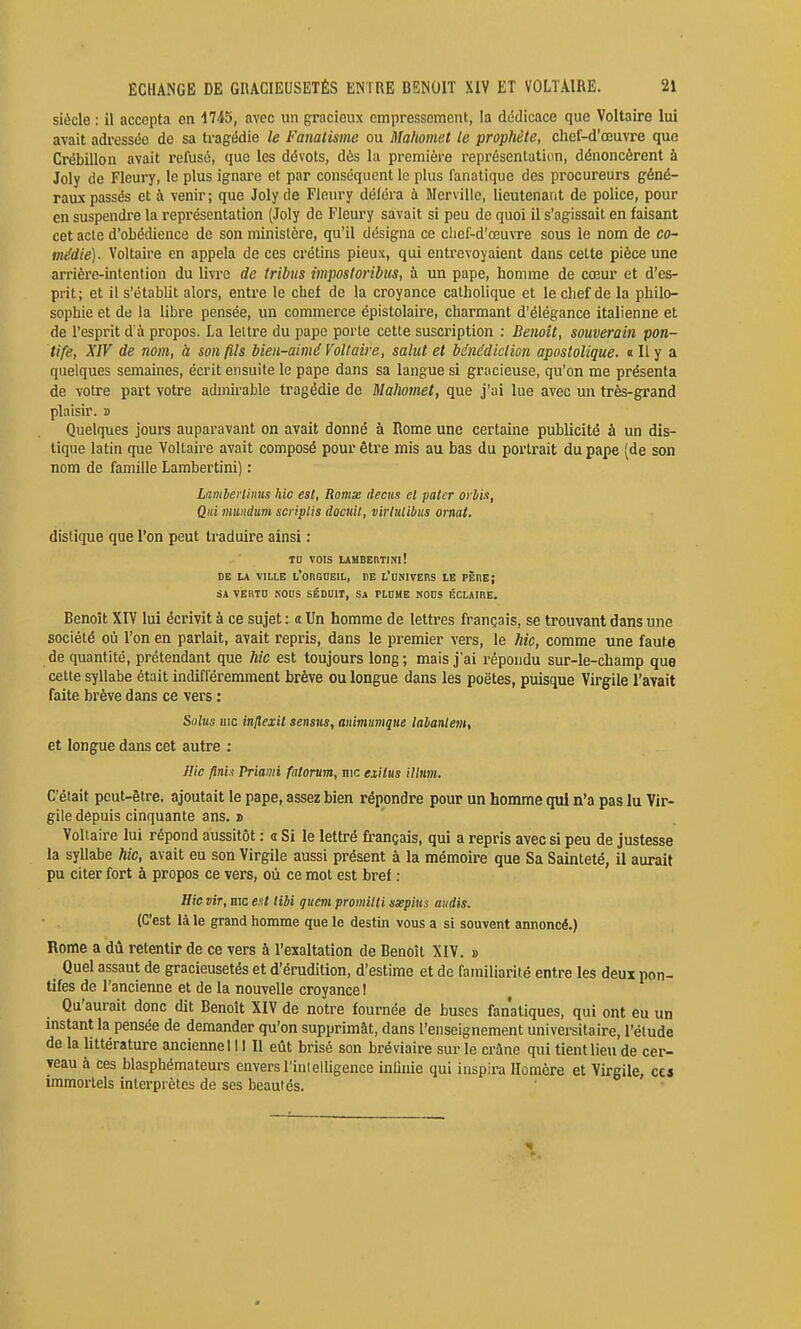 siècle : il accepta en 1745, avec un gracieux empressement, la dédicace que Voltaire lui avait adressée de sa tragédie le Fanatisme ou Mahomet le prophète, chef-d'œuvre que Crébillon avait refusé, que les dévots, dès la première représentation, dénoncèrent à Joly de Fleury, le plus ignare et par conséquent le plus fanatique des procureurs géné- raux passés et à venir; que Joly de Fleury déléra à Mcrville, lieutenant de police, pour en suspendre la représentation (Joly de Fleury savait si peu de quoi il s'agissait en faisant cet acte d'obédience de son ministère, qu'il désigna ce chef-d'œuvre sous le nom de co- médie). Voltaire en appela de ces crétins pieux, qui entrevoyaient dans cette pièce une arrière-intention du livre de tribus impostoribus, à un pape, homme de cœur et d'es- prit; et il s'établit alors, entre le chef de la croyance catholique et le chef de la philo- sophie et de la libre pensée, un commerce épistolaire, charmant d'élégance italienne et de l'esprit d à propos. La leltre du pape porte cette suscription : Benoît, souverain pon- tife, XIV de nom, à son fils bien-aimé Voltaire, salut et bénédiction apostolique. « Il y a quelques semaines, écrit ensuite le pape dans sa langue si gracieuse, qu'on me présenta de votre part votre admirable tragédie de Mahomet, que j'ai lue avec un très-grand plaisir. » Quelques jours auparavant on avait donné à Rome une certaine publicité à un dis- tique latin que Voltaire avait composé pour être mis au bas du portrait du pape (de son nom de famille Lambertini) : LambeHinus hic est, Romx decus et patcr orbis, Qui niimdum scriplis docuit, virtulibus ornât. distique que l'on peut traduire ainsi : TU VOIS lAMBERTim! DE LA VILLE l'onGHEIL, TE L'OîlIVEnS LE PÈnEJ SA VEHTO KOUS SÉDUIT, SA PLDME NODS ÉCLAIHE. Benoît XIV lui écrivit à ce sujet : « Un homme de lettres français, se trouvant dans une société où l'on en parlait, avait repris, dans le premier vers, le hic, comme une faute de quantité, prétendant que Mc est toujours long ; mais j'ai répondu sur-le-champ que cette syllabe était indifféremment brève ou longue dans les poètes, puisque Virgile l'avait faite brève dans ce vers : Solus iiic inflexit sensus, animumque labanlem, et longue dans cet autre : Hic fini.'! Priami fatorum, nie exitus illtim. C'était peut-être, ajoutait le pape, assez bien répondre pour un homme qui n'a pas lu Vir- gile depuis cinquante ans. » Voltaire lui répond aussitôt : « Si le lettré français, qui a repris avec si peu de justesse la syllabe hic, avait eu son Virgile aussi présent à la mémoire que Sa Sainteté, il aurait pu citer fort à propos ce vers, où ce mot est bref : Hie vir, hic est libi queni promitti ssepius midis. (C'est là le grand homme que le destin vous a si souvent annoncé.) Rome a dû retentir de ce vers à l'exaltation de Benoît XIV. » Quel assaut de gracieusetés et d'érudition, d'estime et de familiarité entre les deux pon- tifes de l'ancienne et de la nouvelle croyance! Qu'aurait donc dit Benoît XIV de notre fournée de buses fanatiques, qui ont eu un mstant la pensée de demander qu'on supprimât, dans l'enseignement universitaire, l'étude de la littérature ancienne 111 II eût brisé son bréviaire sur le crâne qui tient lieu de cer- veau à ces blasphémateurs envers l'inlelligence inhuie qui inspira Homère et Virgile, ces immortels interprètes de ses beautés.