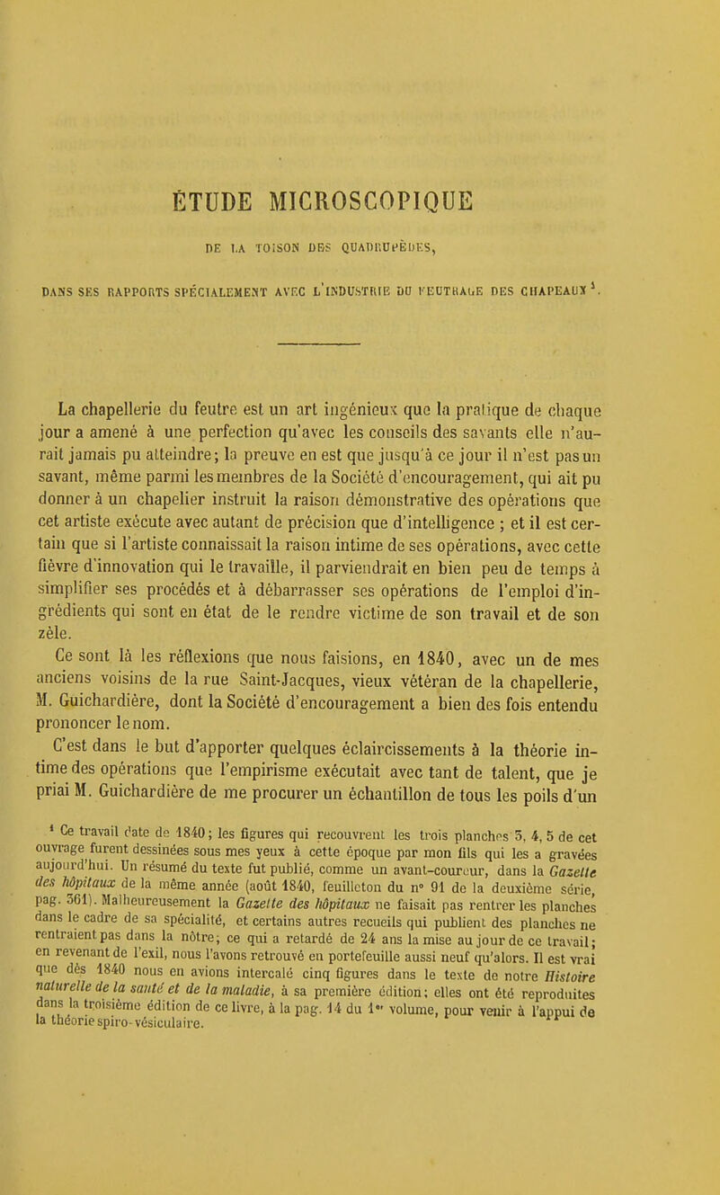 ÉTUDE MICROSCOPIQUE DE I.A TOISON DES QUADUUHÈUKS, DANS SKS RAPPORTS SPÉCIALEMENT AVKC l'iISDUSÏRIE ÛO KlîOTaAuE DES CHAPEAUX ^ La chapellerie du feutre est un art ingénieux que la pralique de chaque jour a amené à une perfection qu'avec les conseils des savants elle n'au- rait jamais pu atteindre; la preuve en est que jusqu'à ce jour 11 n'est pas un savant, même parmi les membres de la Société d'encouragement, qui ait pu donner à un chapelier instruit la raison démonstrative des opérations que cet artiste exécute avec autant de précision que d'intelhgence ; et il est cer- tain que si l'artiste connaissait la raison intime de ses opérations, avec cette fièvre d'innovation qui le travaille, il parviendrait en bien peu de temps à simplifier ses procédés et à débarrasser ses opérations de l'emploi d'in- grédients qui sont en état de le rendre victime de son travail et de son zèle. Ce sont là les réflexions que nous faisions, en 1840, avec un de mes anciens voisins de la rue Saint-Jacques, vieux vétéran de la chapellerie, M. Guichardiére, dont la Société d'encouragement a bien des fois entendu prononcer le nom. C'est dans le but d'apporter quelques éclaircissements à la théorie in- time des opérations que l'empirisme exécutait avec tant de talent, que je priai M. Guichardiére de me procurer un échantillon de tous les poils d'un ♦ Ce travail c'ate de 1840; les figures qui recouvrent les trois planchns 5, 4, 5 de cet ouvrage furent dessinées sous mes yeux à cette époque par mon fils qui les a gravées aujourd'hui. Un résumé du texte fut publié, comme un avant-coureur, dans la Gazette des hôpitaux de la même année (août 1840, feuilleton du n- 91 de la deuxième série, pag. 361). Malheureusement la Gazette des hôpitaux ne faisait pas rentrer les planches dans le cadre de sa spécialité, et certains autres recueils qui publient des planches ne rentraient pas dans la nôtre; ce qui a retardé de 24 ans la mise au jour de ce travail; en revenant de l'exil, nous l'avons retrouvé en portefeuille aussi neuf qu'alors. Il est vrai que dès 1840 nous en avions intercalé cinq figures dans le texte de notre Histoire naturelle de la santé et de la maladie, à sa première édition; elles ont été reproduites dans la troisième édition de ce livre, à la pag. 14 du 1- volume, pour venir à l'appui de la théorie spu'o-vésiculaire.