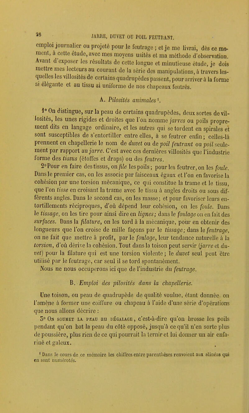 JARRE, DUVET OU POIL FEUTRANT, emploi journalier ou projeté pour le feutrage ; et je me livrai, dès ce mo- raent, à cette étude, avec mes moyens usités et ma méthode d'observation Avant d'exposer les résultats de celte longue et minutieuse étude, je dois mettre mes lecteurs au courant de la série des manipulations, à travers les- quelles les villosités de certains quadrupèdes passent, pour arriver à la forme si élégante et au tissu si uniforme de nos chapeaux feutrés. A. Pilosités animales^. 1» On distingue, sur la peau de certains quadrupèdes, deux sortes de vil- losités, les unes rigides et droites que l'on nomme jarres ou poils propre- ment dits en langage ordinaire, et les autres qui se tordent en spirales et sont susceptibles de s'entortiller entre elles, à se feutrer enfin ; celles-là prennent en chapellerie le nom de duvet ou de poil feutrant ou -poil seule- ment par rapport m jarre. C'est avec ces dernières villosités que l'industrie forme des tissus (étoffes et draps) ou des feutres. 2» Pour en faire des tissus, on file les poils ; pour les feutrer, on les foule. Dans le premier cas, on les associe par faisceaux égaux et l'on en favorise la cohésion par une torsion mécanique, ce qui constitue la trame et le tissu, que l'on tisse en croisant la trame avec le tissu à angles droits ou sous dif- férents angles. Dans le second cas, on les masse; et pour favoriser leurs en- tortillements réciproques, d'où dépend leur cohésion, on les foule. Dans le tissage, on les tire pour ainsi dire en lignes; dans le foulage on en fait des surfaces. Dans la filature, on les tord à la mécanique, pour en obtenir des longueurs que l'on croise de mille façons par le tissage; dans le feiiti^age, on ne fait que mettre à profit, par le foiilage, leur tendance naturelle à la torsion, d'où dérive la cohésion. Tout dans la toison peut servir (jarre et du- vet) pour la filature qui est une torsion violente ; le duvet seul peut être utilisé par le feutrage, car seul il se tord spontanément. Nous ne nous occuperons ici que de l'industrie du feutrage. B. Emploi des pilosités dans la chapellerie. Une toison, ou peau de quadrupède de qualité voulue, étant donnée on l'amène à former une coiffure ou chapeau à l'aide d'une série d'opérations que nous allons décrire : 3° On soumet la i>eau au décalage , c'est-à-dire qu'on brosse les poils pendant qu'on bat la peau du côté opposé, jusqu'à ce qu'il n'en sorte plus de poussière, plus rien de ce qui pourrait la ternir et lui donner un air enfa- riné et galeux. * Dans le cours de ce mémoire les chiffres entre parenthèses renvoient aux alinéas qui en sont numérotés.