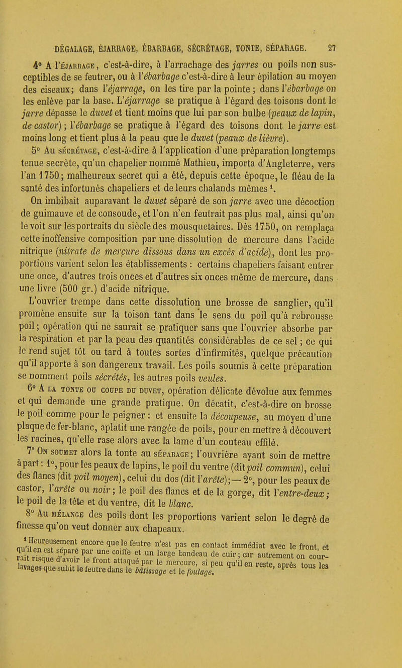 4 A l'ÉJARRAGE, c'est-à-dire, à l'arrachage des jarres ou poils non sus- ceptibles de se feutrer, ou à Vébarbage c'est-à-dire à leur épilation au moyen des ciseaux; dans l'éjarrage, on les tire par la pointe ; dans Vébarbage on les enlève par la base. L'éjarrage se pratique à l'égard des toisons dont le jarre dépasse le duvet et tient moins que lui par son bulbe [féaux de lapin, de castor) ; Vébarbage se pratique à l'égard des toisons dont le jarre est moins long et tient plus à la peau que le duvet (peaux de lièvre). 5° Au SÉCRÉTAGE, c'est-à-dire à l'application d'une préparation longtemps tenue secrète, qu'un chapelier nommé Mathieu, importa d'Angleterre, vers l'an 1750; malheureux secret qui a été, depuis cette époque, le fléau de la santé des infortunés chapeUers et de leurs chalands mêmes On imbibait auparavant le duvet séparé de son jarre avec une décoction de guimauve et deconsoude, et l'on n'en feutrait pas plus mal, ainsi qu'on le voit sur les portraits du siècle des mousquetaires. Dès 1750, on remplaça cette inoffensive composition par une dissolution de mercure dans l'acide nitrique [nitrate de mercure dissous dans un excès d'acide), dont les pro- portions varient selon les établissements : certains chapehers faisant entrer une once, d'autres trois onces et d'autres six onces même de mercure, dans une hvre (500 gr.) d'acide nitrique. L'ouvrier trempe dans cette dissolution une brosse de sanglier, qu'il promène ensuite sur la toison tant dans le sens du poil qu'à rebrousse poil ; opération qui ne saurait se pratiquer sans que l'ouvrier absorbe par la respiration et par la peau des quantités considérables de ce sel ; ce qui le rend sujet tôt ou tard à toutes sortes d'infirmités, quelque précaution qu'il apporte à son dangereux travail. Les poils soumis à cette préparation se nomment poils sécrétés, les autres poils veules. 60 A LA TONTE OU COUPE DU DUVET, Opération délicate dévolue aux femmes et qui demande une grande pratique. On décatit, c'est-à-dire on brosse le poil comme pour le peigner : et ensuite la découpeiise, au moyen d'une plaque de fer-blanc, aplatit une rangée de poils, pour en mettre à découvert les racines, qu'elle rase alors avec la lame d'un couteau effilé. 7° On soumet alors la tonte au séparage; l'ouvrière ayant soin de mettre àpart : 1», pour les peaux de lapins, le poil du ventre [àitpoil commun), celui des flancs (dit poil moyen), celui du dos (dit Varête);- 2°, pour les peaux de castor, V arête ou noir; le poil des flancs et de la gorge, dit Ventre-deux; le poil de la tête et du ventre, dit le blanc. 8» Au MÉLANGE des poils dont les proportions varient selon le degré de finesse qu'on veut donner aux chapeaux. i llcureusement encore que le feutre n'est pas en contact immédiat avec le front et qu lenest sépare par une coiffe et un large bandeau de cuir ; car autrement on œûr r a nsque d'avoir le front attaqué par le mercure, si peu qu'il en le^ è Ss îous lel lavages que subit le feutre dans le bâtissage et le foulage. ' ^ ^