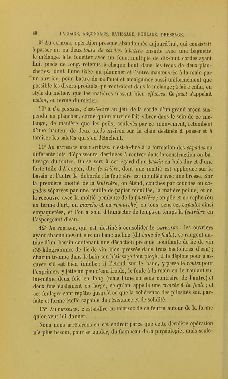 88 CAUDAGE, AUÇONNAGE, BAÏISSAGE, FOULAGE, DRESSAGE. 9» Au CARDAGE, Opération presque abandonnée aujourd'hui, qui consistait à passer un ou deux tours de cardes, à battre ensuite avec une baguette le mélange, à le fouetter avec un fouet multiple de dix-huit cordes ayant huit pieds de long, retenus à chaque bout dans les trous de deux plan- chettes, dont l'une fixée au plancher et l'autre, manœuvrée à la main par un ouvrier, pour battre de ce fouet et amalgamer aussi uniformément que possible les divers produits qui rentraient dans le mélange; à faire enfin, en style du métier, que les malièrcs fussent bien effacées. Ce fov£t s'appelait violon, en terme du métier. iO° A l'arçonnage, c'est-à-dire au jeu de la corde d'un grand arçon sus- pendu au plancher, corde qu'un ouvrier fait vibrer dans le sein de ce mé- lange, de manière que les poils, soulevés par ce mouvement, retombent d'une hauteur de deux pieds environ sur la claie destinée à passer et à tamiser les saletés qui s'en détachent. 11° Au batissage des matières, c'est-à-dire à la formation des capades ou différents lots d'épaisseurs destinées à rentrer daris la construction ou bâ- tissage du feutre. On se sert à cet égard d'un bassin en bois dur et d'une forte toile d'Alençon, dite feutrière, dont une moitié est appliquée sur le bassin et l'autre le déborde ; la feutrière est mouillée avec une brosse. Sur la première moitié de la feutrière, on étend, couches par couches ou ca- pades séparées par une feuille de papier mouillée, la matière poilue, et on la recouvre avec la moitié pendante de la feutrière; on plie et on replie (ou en terme d'art, on marche et on remarclié) en tous sens ces capades ainsi empaquetées, et l'on a soin d'humecter de temps en temps la feutrière en l'aspergeant d'eau. 12° Au FOULAGE, qui est destiné à consolider le batissage : les ouvriers ayant chacun devant eux un banc incliné (dit banc de foule), se rangent au- tour d'un bassin contenant une décoction presque bouillante de lie de vin (35 kilogrammes de Ue de vin bien pressée dans trois hectolitres d'eau) ; chacun trempe dans le bain son batissage tout ployé; il le déploie pour s'as- surer s'il est bien imbibé ; il l'étend sur le banc, y passe le roulet pour l'exprimer, y jette un peu d'eau froide, le foule à la main en le roulant sur lui-même deux fois en long (mais l'une en sens contraire de l'autre) et deux fois également en large, ce qu'on appelle une croisée à la foule ; et ces foulages sont répétés jusqu'à ce que la cohérence des pilosités soit par- faite et forme étoffe capable de résistance et de solidité. 13° Au DRESSAGE, c'est-à-dire au moulage de ce feutre autour de la forme qu'on veut lui donner. Nous nous arrêterons en cet endroit parce que cette dernière opération n'a plus besoin, pour se guider, du flambeau de la physiologie, mais seule-