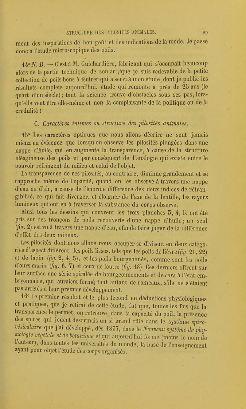 ment des inspirations de bon goût et des indications de la mode. Je passe donc à l'étude microscopique des poils. 14° N. B. — C'est à M. Guichardière, fabricant qui s'occupait beaucoup alors de la partie technique de son art,que je suis redevable de la petite collection de poils bons à feutrer qui a servi à mon étude, dont je publie les résultats complets aujourd'hui, étude qui remonte à près de 25 ans (le quart d'un siècle) ; tant la science trouve d'obstacles sous ses pas, lors- qu'elle veut être elle-même et non la complaisante de la politique ou de la crédulité ! C. Caractères intimes ou structure des pilosités animales. 15° Les caractères optiques que nous allons décrire ne sont jamais mieux en évidence que lorsqu'on observe les pilosités plongées dans une nappe d'huile, qui en augmente la transparence, à cause de la structure oléagineuse des poils et par conséquent de l'analogie qui existe entre le pouvoir réfringent du milieu et celui de l'objet. La transparence de ces pilosités, au contraire, diminue grandement et se rapproche même de l'opacité, quand on les observe à travers une nappe d'eau ou d'air, à cause de l'énorme différence des deux indices de réfran- gibilité, ce qui fait diverger, et éloigner de l'axe de la lentille, les rayons lumineux qui ont eu à traverser la substance du corps observé. Ainsi tous les dessins qui couvrent les trois planches 3, 4, 5, ont été pris sur des tronçons de poils recouverts d'une nappe d'huile ; un seul (fig. 2) est vu à travers une nappe d'eau, afin de faire juger de la différence d'effet dos deux milieux. Les pilosités dont nous allons nous occuper se divisent en deux catégo- ries d'aspect différent : les poils hsses, tels que les poils de lièvre (fig. 21, 22) et de lapin {fig. 2, 4, 5), et les poils bourgeonnes, comme sont les poils d'ours marin {fig. 6, 7) et ceux de loutre {fig. 18). Ces derniers offrent sur leur surface une série spiralée de bourgeonnements et de cors à l'état em- bryonnaire, qui auraient formé, tout autant de rameaux, s'ils ne s'étaient pas arrêtés à leur premier développement. 16° Le premier résultat et le plus fécond en déductions physiologiques et pratiques, que je retirai de cette étude, fut que, toutes les fois que la transparence le permet, on retrouve, dans la capacité du poil, la présence des spires qui jouent désormais un si grand rôle dans le système spiro- vésiadaire que j'ai développé, dès 1837, dans le Nouveau système de phy- siologie végétale et de botanique et qui aujourd'hui forme (moins le nom de l'auteur), dans toutes les universités du monde, la base de l'enseignement ayant pour objet l'étude des corps organisés. °