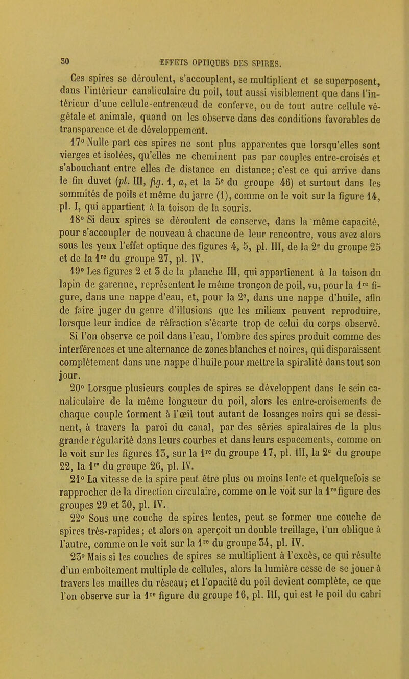 Ces spires se déroulent, s'accouplent, se multiplient et se superposent, dans l'inléricur canaliculaire du poil, tout aussi visiblement que dans l'in- térieur d'une cellule-enlrenœud de conferve, ou de tout autre cellule vé- gétale et animale, quand on les observe dans des conditions favorables de transparence et de développement. ^ 47° Nulle part ces spires ne sont plus apparentes que lorsqu'elles sont vierges et isolées, qu'elles ne cheminent pas par couples entre-croisés et s'abouchant entre elles de distance en distance; c'est ce qui arrive dans le fin duvet {pl. III, jig. 1, «, et la 5= du groupe 46) et surtout dans les sommités de poils et même du jarre (1), comme on le voit sur la figure 14, pl. I, qui appartient à la toison de la souris. 18° Si deux spires se déroulent de conserve, dans la même capacité, pour s'accoupler de nouveau à chacune de leur rencontre, vous avez alors sous les yeux l'effet optique des figures 4, 5, pl. III, de la 2' du groupe 25 et de la 1'° du groupe S?, pl. IV. 19° Les figures 2 et 3 de la planche III, qui apparlienent à la toison du lapin de garenne, représentent le même tronçon de poil, vu, pour la 1*^^ fi- gure, dans une nappe d'eau, et, pour la 2°, dans une nappe d'huile, afin de faire juger du genre d'illusions que les milieux peuvent reproduire, lorsque leur indice de réfraction s'écarte trop de celui du corps observé. Si l'on observe ce poil dans l'eau, l'ombre des spires produit comme des interférences et une alternance de zones blanches et noires, qui disparaissent complètement dans une nappe d'huile pour mettre la spiralitè dans tout son jour. 20° Lorsque plusieurs couples de spires se développent dans le sein ca- naliculaire de la même longueur du poil, alors les entre-croisements de chaque couple îorment à l'œil tout autant de losanges noirs qui se dessi- nent, à travers la paroi du canal, par des séries spiralaires de la plus grande régularité dans leurs courbes et dans leurs espacements, comme on le voit sur les figures 13, sur la l''^ du groupe 17, pl. III, la 2= du groupe 22, la 1^ du groupe 26, pl. IV. 21° La vitesse de la spire peut être plus ou moins lente et quelquefois se rapprocher de la direction circulaire, comme on le voit sur la 1 figure des groupes 29 et 50, pl. IV. 22° Sous une couche de spires lentes, peut se former une couche de spires très-rapides ; et alors on aperçoit un double treillage, l'un oblique à l'autre, comme on le voit sur la 1'° du groupe 34, pl. IV. 23° Mais si les couches de spires se multiplient à l'excès, ce qui résulte d'un emboîtement multiple de cellules, alors la lumière cesse de se jouer à travers les mailles du réseau; et l'opacité du poil devient complète, ce que l'on observe sur la l'« figure du groupe 16, pl. III, qui est le poil du cabri