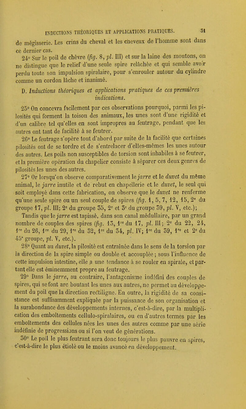 de mégisserie. Les crins du cheval et les cheveux de l'homme sont dans ce dernier cas. 24° Sur le poil de chèvre {fig. 8, pl. III) et sur la laine des moutons, on ne distingue que le relief d'une seule spire relâchée et qui semble avoir perdu toute son impulsion spiralaire, pour s'enrouler autour du cylindre comme un cordon lâche et inanimé. D. Inductions théoriques et applications pratiques de ces premières indications. 25° On concevra facilement par ces observations pourquoi, parmi les pi- losités qui forment la toison des animaux, les unes sont d'une rigidité et d'un calibre tel qu'elles en sont impropres au feutrage, pendant que les autres ont tant de facihté à se feutrer. 26» Le feutrage s'opère tout d'abord par suite de la faciHté que certaines pilosités ont de se tordre et de s'entrelacer d'elles-mêmes les unes autour des autres. Les poils non susceptibles de torsion sont inhabiles à se feutrer, et la première opération du chapelier consiste à séparer ces deux genres de pilosités les unes des autres. 27° Or lorsqu'on observe comparativement \e jarre et le duvet du même animal, le jarre inutile et de rebut en chapellerie et le duvet, le seul qui soit employé dans cette fabrication, on observe que le duvet ne renferme qu'une seule spire ou un seul couple de spires {fig. 1, 5, 7, 12, 15, 2^ du groupe 17, pl. III; 2° du groupe 55, 2<= et 3'^ du groupe 39, pl. V, etc.); Tandis que le jarre est tapissé, dans son canal médullaire, par un grand nombre de couples des spires {fig. 13, l^^du 17, pl. III; 2« du 22, 24, du 26, i'' du 29,1'= du 52, 1^° du 34, pl. IV; 1'^ du 39, 1'° et 2« du 45' groupe, pl. V, etc.). 28° Quant au duvet, la pilosité est entraînée dans le sens de la torsion par la direction de la spire simple ou double et accouplée ; sous l'influence de cette impulsion intestine, elle .a une tendance à se rouler en spirale, et par- tant elle est éminemment propre au feutrage. 29° Dans le ja?7'e, au contraire, l'antagonisme indéfini des couples de spires, qui se font arc boutant les unes aux autres, ne permet au développe- ment du poil que la direction rectiligne. En outre, la rigidité de sa consi- stance est suffisamment expliquée par la puissance de son organisation et la surabondance des développements internes, c'est-à-dire, par la multipli- cation des emboîtements cellulo-spiralaires, ou en d'autres termes par les emboîtements des cellules nées les unes des autres comme par une série indéfinie de progressions ou si l'on veut de générations. 30° Le poil le plus feutrant sera donc toujours le plus pauvre en spires, c'est-à-dire le plus étiolé ou le moins avancé en développement.