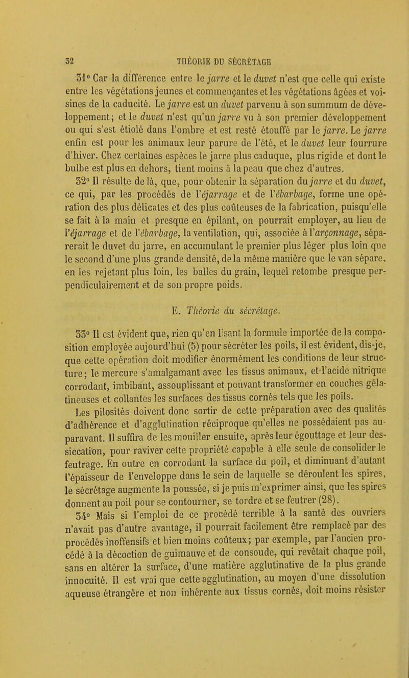 31 Car la différence entre le jarre et le duvet n'est que celle qui existe entre les végétations jeunes et commençantes et les végétations âgées et voi- sines de la caducité. Le jarre est un duvet parvenu à son summum de déve- loppement; et le duvet n'est qu'un jarre vu à son premier développement ou qui s'est étiolé dans l'ombre et est resté étouffé par le jarre. Le jarre enfin est pour les animaux leur parure de l'été, et le duvet leur fourrure d'hiver. Chez certaines espèces le jarre plus caduque, plus rigide et dont le bulbe est plus en dehors, tient moins à la peau que chez d'autres. 32 Il résulte de là, que, pour obtenir la séparation du jarre et du duvet, ce qui, par les procédés de Véjarrage et de Vébarbage, forme une opé- ration des plus délicates et des plus coûteuses de la fabrication, puisqu'elle se fait à la main et presque en épilant, on pourrait employer, au lieu de Véjarrage et de Vébarbage, la ventilation, qui, associée àVarçonnage, sépa- rerait le duvet du jarre, en accumulant le premier plus léger plus loin que le second d'une plus grande densilé, delà même manière que le van sépare, en les rejetant plus loin, les balles du grain, lequel retombe presque per- pendiculairement et de son propre poids. E. Théorie du sécrétage. 53° Il est évident que, rien qu'en lisant la formule importée de la compo- sition employée aujourd'hui (5) pour sécréter les poils, il est évident, dis-je, que cette opération doit modifier énormément les conditions de leur struc- ture; le mercure s'amalgamant avec les tissus animaux, et l'acide nitrique corrodant, imbibant, assouplissant et pouvant transformer en couches géla- tineuses et collantes les surfaces des tissus cornés tels que les poils. Les pilosités doivent donc sortir de cette préparation avec des qualités d'adbérence et d'agglutination réciproque qu'elles ne possédaient pas au- paravant. Il suffira de les mouiller ensuite, après leur égouttage et leur des- siccation, pour raviver celte propriété capable à elle seule de consolider le feutrage. En outre en corrodant la surface du poil, et diminuant d'autant l'épaisseur de l'enveloppe dans le sein de laquelle se déroulent les spires, le sécrétage augmente la poussée, si je puis m'exprimer ainsi, que les spires donnent au poil pour se contourner, se tordre et se feutrer (28). 340 Mais si l'emploi de ce procédé terrible à la santé des ouvriers n'avait pas d'autre avantage, il pourrait facilement être remplacé par des procédés inoffensifs et bien moins coûteux; par exemple, par l'ancien pro- cédé à la décoction de guimauve et de consoude, qui revêtait chaque poil, sans en altérer la surface, d'une matière agglutinative de la plus grande innocuité. Il est vrai que cette agglutination, au moyen d'une dissolution aqueuse étrangère et non inhérente aux tissus cornés, doit moins résister