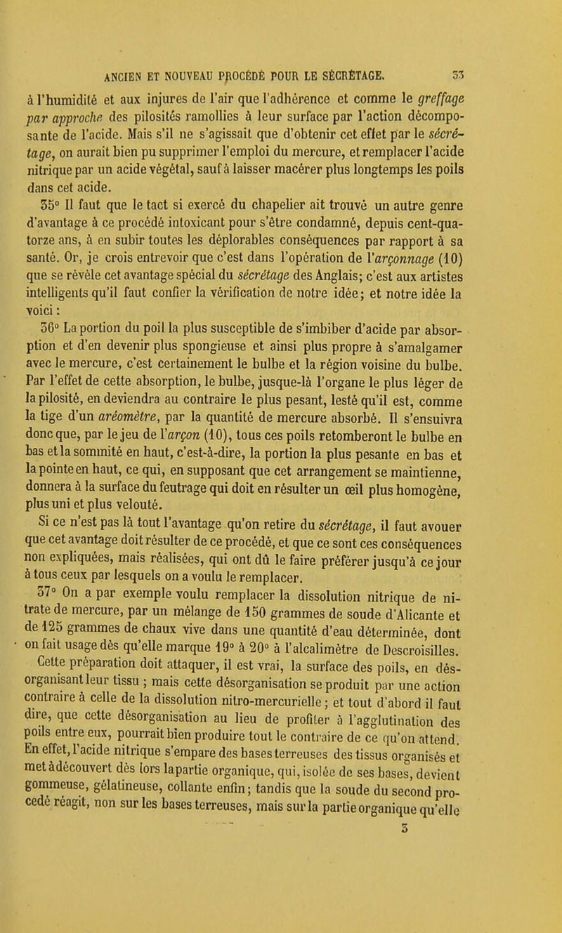 à l'humidité et aux injures de l'air que l'adhérence et comme le greffage par approche des pilosités ramollies à leur surface par l'action décompo- sante de l'acide. Mais s'il ne s'agissait que d'obtenir cet effet par le sécré' tage, on aurait bien pu supprimer l'emploi du mercure, et remplacer l'acide nitrique par un acide végétal, sauf à laisser macérer plus longtemps les poils dans cet acide. 35° 11 faut que le tact si exercé du chapeher ait trouvé un autre genre d'avantage à ce procédé intoxicant pour s'être condamné, depuis cent-qua- torze ans, à en subir toutes les déplorables conséquences par rapport à sa santé. Or, je crois entrevoir que c'est dans l'opération de Varçonnage (10) que se révèle cet avantage spécial du sécrétage des Anglais; c'est aux artistes intelligents qu'il faut confier la vérification de notre idée; et notre idée la voici : 56° La portion du poil la plus susceptible de s'imbiber d'acide par absor- ption et d'en devenir plus spongieuse et ainsi plus propre à s'amalgamer avec le mercure, c'est certainement le bulbe et la région voisine du bulbe. Par l'effet de cette absorption, le bulbe, jusque-là l'organe le plus léger de la pilosité, en deviendra au contraire le plus pesant, lesté qu'il est, comme la tige d'un aréomètre, par la quantité de mercure absorbé. Il s'ensuivra donc que, par le jeu de Yarçon (10), tous ces poils retomberont le bulbe en bas et la sommité en haut, c'est-à-dire, la portion la plus pesante en bas et la pointe en haut, ce qui, en supposant que cet arrangement se maintienne, donnera à la surface du feutrage qui doit en résulter un œil plus homogène, plus uni et plus velouté. Si ce n'est pas là tout l'avantage qu'on retire du sécrétage, il faut avouer que cet avantage doit résulter de ce procédé, et que ce sont ces conséquences non expliquées, mais réalisées, qui ont dû le faire préférer jusqu'à ce jour à tous ceux par lesquels on a voulu le remplacer. 37° On a par exemple voulu remplacer la dissolution nitrique de ni- trate de mercure, par un mélange de 150 grammes de soude d'Alicante et de 125 grammes de chaux vive dans une quantité d'eau déterminée, dont on fait usage dés qu'elle marque 19» à 20° à l'alcalimétre de Descroisilles. Cette préparation doit attaquer, il est vrai, la surface des poils, en dés- organisant leur tissu ; mais cette désorganisation se produit par une action contraire à celle de la dissolution nitro-mercurielle ; et tout d'abord il faut dire, que cette désorganisation au lieu de profiler à l'agglutination des poils entre eux, pourrait bien produire tout le contraire de ce qu'on attend. En effet, l'acide nitrique s'empare des bases terreuses des tissus organisés et metàdécouvert dès lors lapartie organique, qui,isolée de ses bases, devient gommeuse, gélatineuse, collante enfin; tandis que la soude du second pro- cédé réagit, non sur les bases terreuses, mais sur la partie organique qu'elle