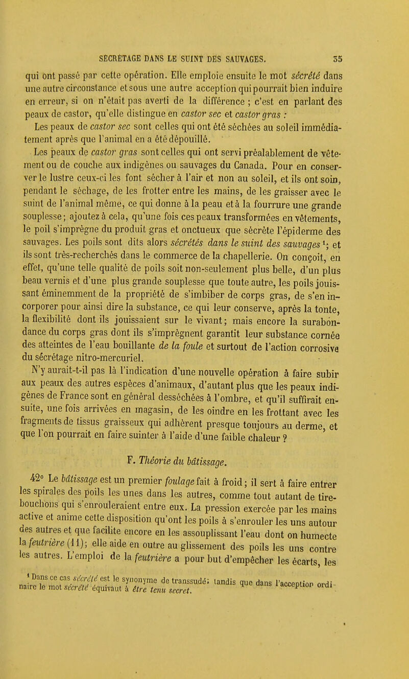 qui ont passé par cette opération. Elle emploie ensuite le mot sécrété dans une autre circonstance et sous une autre acception qui pourrait bien induire en erreur, si on n'était pas averti de la différence ; c'est en parlant des peaux de castor, qu'elle distingue en castor sec et castor gras : Les peaux de castor sec sont celles qui ont été séchées au soleil immédia- tement après que l'animal en a été dépouillé. Les peaux de castor gras sont celles qui ont servi préalablement de vête- ment ou de couche aux indigènes ou sauvages du Canada. Pour en conser- ver le lustre ceux-ci les font sécher à l'air et non au soleil, et ils ont soin, pendant le séchage, de les frotter entre les mains, de les graisser avec le suint de l'animal même, ce qui donne à la peau et à la fourrure une grande souplesse; ajoutez à cela, qu'une fois ces peaux transformées en vêlements, le poil s'imprègne du produit gras et onctueux que sécrète l'épiderme des sauvages. Les poils sont dits alors sécrétés dans le suint des sauvages et ils sont très-recherchés dans le commerce de la chapellerie. On conçoit, en effet, qu'une telle qualité de poils soit non-seulement plus belle, d'un plus beau vernis et d'une plus grande souplesse que toute autre, les poils jouis- sant éminemment de la propriété de s'imbiber de corps gras, de s'en in- corporer pour ainsi dire la substance, ce qui leur conserve, après la tonte, la flexibilité dont ils jouissaient sur le vivant; mais encore la surabon- dance du corps gras dont ils s'imprègnent garantit leur substance cornée des atteintes de l'eau bouillante de la foule et surtout de l'action corrosiva du sécrétage nitro-mercuriel. N'y aurait-t-il pas là l'indication d'une nouvelle opération à faire subir aux peaux des autres espèces d'animaux, d'autant plus que les peaux indi- gènes de France sont en général desséchées à l'ombre, et qu'il suffirait en- suite, une fois arrivées en magasin, de les oindre en les frottant avec les fragments de tissus graisseux qui adhèrent presque toujours au derme, et que l'on pourrait en faire suinter à l'aide d'une faible chaleur ? F. Théorie du bâtissage. 42° Le bâtissage est un premier foulageïail à froid; il sert à faire entrer les spirales des poils les unes dans les autres, comme tout autant de tire- bouchons qui s'enrouleraient entre eux. La pression exercée par les mains active et anime cette disposition qu'ont les poils à s'enrouler les uns autour des autres et que facilite encore en les assouplissant l'eau dont on humecte h feutnère {il); elle aide en outre au glissement des poils les uns contre les autres. L'emploi de la feutricre a pour but d'empêcher les écarts, les 1 Dans ce cas est le synonyme de transsudë; tandis que dans l'acceotioP ordi naire le mot sécrété équivaut à être tenu secret. acceptiop ordi-