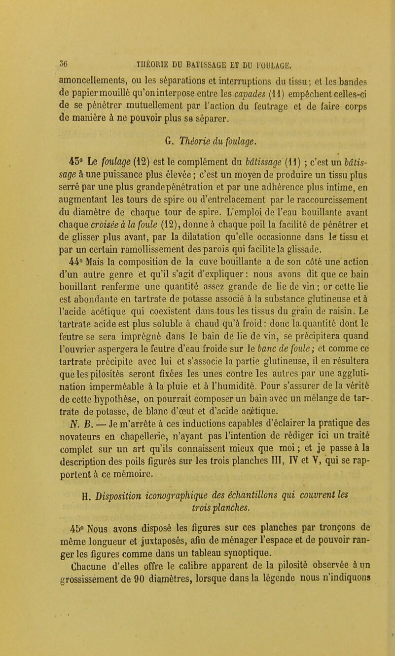 amoncellements, ou les séparations et interruptions du tissu ; et les bandes de papier mouillé qu'on interpose entre les capades (H) empêchent celles-ci de se pénétrer mutuellement par l'action du feutrage et de faire corps de manière à ne pouvoir plus sa séparer. G. Hiéorie du foulage. iZ Le foulage (12) est le complément du bâtissage (11) ; c'est un hâtis- sage à une puissance plus élevée ; c'est un moyen de produire un tissu plus serré par une plus grande pénétration et par une adhérence plus intime, en augmentant les tours de spire ou d'entrelacement par le raccourcissement du diamètre de chaque tour de spire. L'emploi de l'eau bouillante avant chaque croisée à la foule (12), donne à chaque poil la facilité de pénétrer et de glisser plus avant, par la dilatation qu'elle occasionne dans le tissu et par un certain ramoUissement des parois qui faciUtela gUssade. 44° Mais la composition de la cuve bouillante a de son côté une action d'un autre genre et qu'il s'agit d'expliquer : nous avons dit que ce bain bouillant renferme une quantité assez grande de lie de vin ; or cette lie est abondante en tarlrate de potasse associé à la substance glutineuse et à l'acide acétique qui coexistent dans tous les tissus du grain de raisin. Le tartrate acide est plus soluble à chaud qu'à froid: donc la.quantité dont le feutre se sera imprégné dans le bain de lie de vin, se précipitera quand l'ouvrier aspergera le feutre d'eau froide sur le banc de foule ; et comme ce tartrate précipite avec lui et s'associe la partie glutineuse, il en résultera que les pilosités seront fixées les unes contre les autres par une aggluti- nation imperméable à la pluie et à l'humidité. Pour s'assurer de la vérité de cette hypothèse, on pourrait composer un bain avec un mélange de tar-. trate de potasse, de blanc d'œut et d'acide aciétique. ^. B. — Je m'arrête à ces inductions capables d'éclairer la pratique des novateurs en chapellerie, n'ayant pas l'intention de rédiger ici un traité complet sur un art qu'ils connaissent mieux que moi ; et je passe à la description des poils figurés sur les trois planches III, IV et V, qui se rap- portent à ce mémoire. H. Disposition iconographique des échantillons qui couvrent les trois planches. 45 Nous avons disposé les figures sur ces planches par tronçons de même longueur et juxtaposés, afin de ménager l'espace et de pouvoir ran- ger les figures comme dans un tableau synoptique. Chacune d'elles offre le calibre apparent de la pilosité observée à un grossissement de 90 diamètres, lorsque dans la légende nous n'indiquons