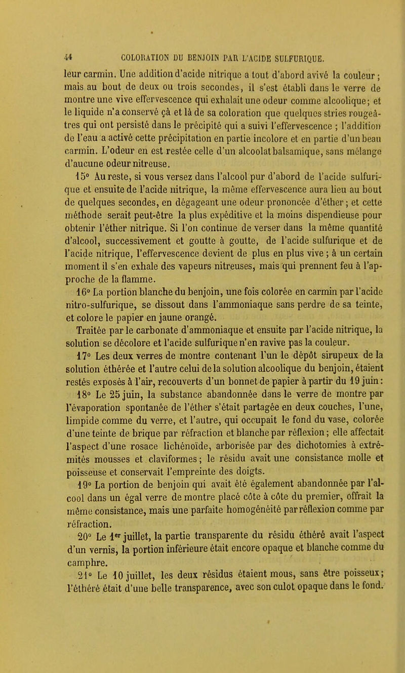 leur carmin. Une addition d'acide nitrique a tout d'abord avivé la couleur ; mais au bout de deux ou trois secondes, il s'est établi dans le verre de montre une vive effervescence qui exhalait une odeur comme alcoolique; et le liquide n'a conservé çà et là de sa coloration que quelques stries rougeâ- tres qui ont persisté dans le précipité qui a suivi l'effervescence ; l'addition de l'eau a activé cette précipitation en partie incolore et en partie d'un beau carmin. L'odeur en est restée celle d'un alcoolat balsamique, sans mélange d'aucune odeur nitreuse. 15 Au reste, si vous versez dans l'alcool pur d'abord de l'acide sulfuri- que et ensuite de l'acide nitrique, la même effervescence aura lieu au bout de quelques secondes, en dégageant une odeur prononcée d'éther ; et cette méthode serait peut-être la plus expèditive et la moins dispendieuse pour obtenir l'éther nitrique. Si l'on continue de verser dans la même quantité d'alcool, successivement et goutte à goutte, de l'acide sulfurique et de l'acide nitrique, l'effervescence devient de plus en plus vive ; à un certain moment il s'en exhale des vapeurs nitreuses, mais qui prennent feu à l'ap- proche de la flamme. 16* La portion blanche du benjoin, une fois colorée en carmin par l'acide nitro-sulfurique, se dissout dans l'ammoniaque sans perdre de sa teinte, et colore le papier en jaune orangé. Traitée par le carbonate d'ammoniaque et ensuite par l'acide nitrique, la solution se décolore et l'acide sulfurique n'en ravive pas la couleur. 17° Les deux verres de montre contenant l'un le dépôt sirupeux de la solution éthérée et l'autre celui delà solution alcoolique du benjoin, étaient restés exposés à l'air, recouverts d'un bonnet de papier à partir du 19 juin : 18° Le 25 juin, la substance abandonnée dans le verre de montre par l'évaporation spontanée de l'éther s'était partagée en deux couches, l'une, limpide comme du verre, et l'autre, qui occupait le fond du vase, colorée d'une teinte de brique par réfraction et blanche par réflexion ; elle affectait l'aspect d'une rosace lichénoïde, arborisée par des dichotomies à extré- mités mousses et claviformes ; le résidu avait une consistance molle et poisseuse et conservait l'empreinte des doigts. 19° La portion de benjoin qui avait été également abandonnée par l'al- cool dans un égal verre de montre placé côte à côte du premier, offrait la mémo consistance, mais une parfaite homogénéité par réflexion comme par réfraction. 20° Le 1* juillet, la partie transparente du résidu éthéré avait l'aspect d'un vernis, la portion inférieure était encore opaque et blanche comme du camphre. 21° Le 10 juillet, les deux résidus étaient mous, sans être poisseux; l'éthéré était d'une belle transparence, avec son culot opaque dans le fond.