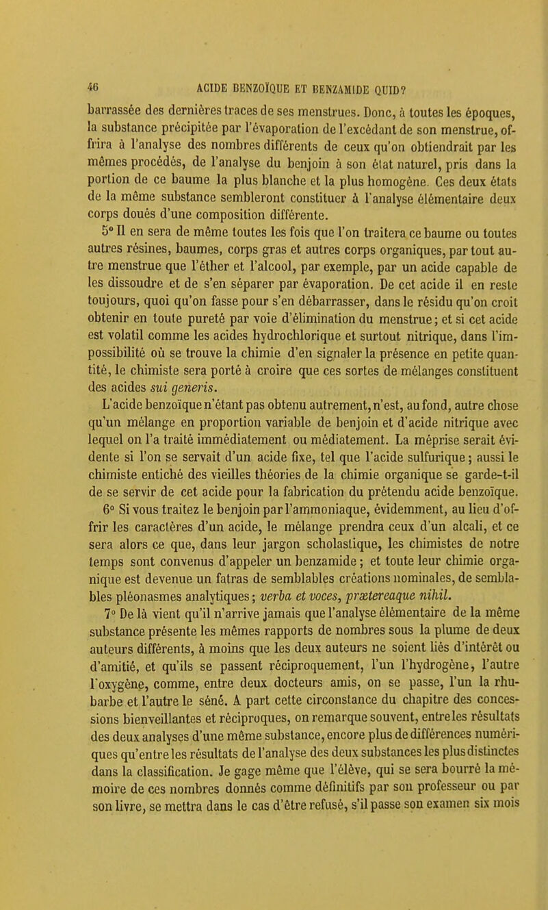 -ie ACIDE BENZOÏQUE ET BENZAMIDE QUID? barrassée des dernières traces de ses menstrues. Donc, à toutes les époques, la substance précipitée par l'évaporalion de l'excédant de son menslrue, of- frira à l'analyse des nombres différents de ceux qu'on obtiendrait par les mêmes procédés, de l'analyse du benjoin à son élat naturel, pris dans la portion de ce baume la plus blanche et la plus homogène. Ces deux états de la même substance sembleront constituer à l'analyse élémentaire deux corps doués d'une composition différente. 5 Il en sera de même toutes les fois que l'on traitera ce baume ou toutes autres résines, baumes, corps gras et autres corps organiques, partout au- tre menstrue que l'éther et l'alcool, par exemple, par un acide capable de les dissoudre et de s'en séparer par évaporation. De cet acide il en reste toujours, quoi qu'on fasse pour s'en débarrasser, dans le résidu qu'on croit obtenir en toute pureté par voie d'élimination du menstrue ; et si cet acide est volatil comme les acides hydrochlorique et surtout nitrique, dans l'im- possibilité où se trouve la chimie d'en signaler la présence en petite quan- tité, le chimiste sera porté à croire que ces sortes de mélanges constituent des acides sui generis. L'acide benzoïque n'étant pas obtenu autrement, n'est, au fond, autre chose qu'un mélange en proportion variable de benjoin et d'acide nitrique avec lequel on l'a traité immédiatement ou médiatement. La méprise serait évi- dente si l'on se servait d'un acide fixe, tel que l'acide sulfurique; aussi le chimiste entiché des vieilles théories de la chimie organique se garde-t-il de se servir de cet acide pour la fabrication du prétendu acide benzoïque. 6° Si vous traitez le benjoin par l'ammoniaque, évidemment, au lieu d'of- frir les caractères d'un acide, le mélange prendra ceux d'un alcali, et ce sera alors ce que, dans leur jargon scholastique, les chimistes de notre temps sont convenus d'appeler un benzamide ; et toute leur chimie orga- nique est devenue un fatras de semblables créations nominales, de sembla- bles pléonasmes analytiques ; veria et voces, prxtereaqiie nihil. 1° De là vient qu'il n'arrive jamais que l'analyse élémentaire de la même substance présente les mêmes rapports de nombres sous la plume de deux auteurs différents, à moins que les deux auteurs ne soient liés d'intérêt ou d'amitié, et qu'ils se passent réciproquement, l'un l'hydrogène, l'autre l'oxygène, comme, entre deux docteurs amis, on se passe, l'un la rhu- barbe et l'autre le séné. À part cette circonstance du chapitre des conces- sions bienveillantes et réciproques, on remarque souvent, entre les résultats des deux analyses d'une même substance, encore plus de différences numéri- ques qu'entre les résultats de l'analyse des deux substances les plus distinctes dans la classification. Je gage même que l'élève, qui se sera bourré la mé- moire de ces nombres donnés comme définitifs par son professeur ou par son livre, se mettra dans le cas d'être refusé, s'il passe son examen six mois