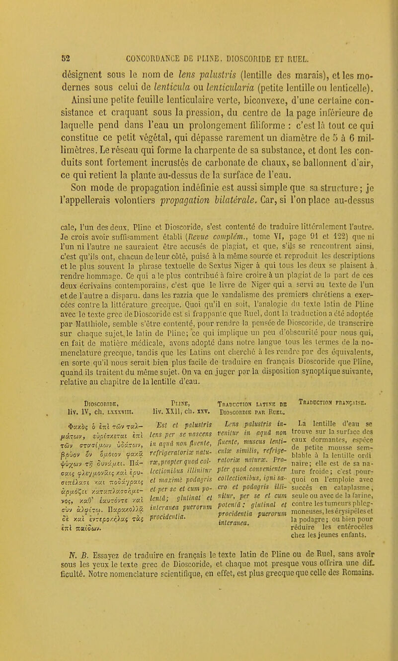 désignent sous le nom de lens paliistris (lentille des marais), elles mo- dernes sous celui de lenticida ou lenticularia (petite lentille ou lenticelle). Ainsi une petite feuille lenticulaire verte, biconvexe, d'une certaine con- sistance et craquant sous la pression, du centre de la page inférieure de laquelle pend dans l'eau un prolongement liliforme : c'est là tout ce qui constitue ce petit végétal, qui dépasse rarement un diamètre de 5 à 6 mil- limètres. Le réseau qui forme la charpente de sa substance, et dont les con- duits sont fortement incrustés de carbonate de chaux, se ballonnent d'air, ce qui retient la plante au-dessus de la surface de l'eau. Son mode de propagation indéfinie est aussi simple que sa structure ; je l'appellerais volontiers propagation bilatérale. Car, si l'on place au-dessus cale, l'un des deux, Pline et Dioscoride, s'est contente de traduire litléralemcnt l'autre. Je crois avoir suffisamment établi [Revue conipMm., tome VI, page 91 et 122) que ni l'un ni l'autre ne sauraient être accusés de plagiat, et que, s'ijs se rencontrent ainsi, c'est qu'ils ont, chacun de leur côté, puise à la même source et reproduit les descriptions et le plus souvent la phrase textuelle de Sextus Niger à qui tous les deux se plaisent à rendre hommage. Ce qui a le plus contribue à faire croire à un plagiat de In part de ces deux écrivains contemporains, c'est que le livre de Niger qui a servi au texte de l'un et de l'autre a disparu, dans les razzia que le vandalisme des premiers chrétiens a exer- cées conire la littérature grecque. Quoi qu'il en soit, l'analogie du texte latin de Pline avec le texte grec de Dioscoride est si frappnnle que Rucl, dont la traduction a été adoptée par Mallhiole, semble s'être conlenlé, pour rendre la pcuféede Dioscoride, de transcrire sur chaque sujet le lalin de Pline; 'ce qui implique un peu d'obscurilé pour nous qui, en fait de matière médicale, avons adopte dans notre langue tous les termes de la no- menclature grecque, tandis que les Latins ont clierclié à les i-endrc par des équivalents, en sorte qu'il nous serait bien plus facile de traduire en français Dioscoride que Pline, quand ils traitent du même sujet. On va en juger par la disposition synoptique suivante, relative au chapitre de la lentille d'eau. DiosconiDE, liv. IV, ch. Lxxxvni. $KXÔî 0 inl TWV T«).— //.aTwv, svpiaxETa.1 ett! ppûov ov ofi.Olov (fuy.â. i^vy_m TV? SvJc/.iJ.n. nâ- Kp//dÇ£t ■À'u.-v.7:)y.':<^hl>-~ VOÇ, XaO' £«U7dVT£ XKÏ (7Ùy â).ycTt>). W'j.px/.oVi.û. ck xa.1 h-:tpo/r,).Cii 7KS ^^.I^E, liv. XXU, ch.xxv. Est et paltistris lens pcr se nnseens in aqiid non ftiiente, refrigeraloriœ nalu- rx,propler qnod col- Icclionilius illinilur et maxime jwdnijris et pcr se et cum po- lenta; gliilinat et interanea pucrorum proeidcnlia. TnADUCTlOft LATINE DE BiosconDiE PAR Bdel. Lens paluslris in- venitur in aquâ non fluente, viuscus lenti- culx similis, refrige- ratorix nnlurx. Pro- pter quod convenienter coltcctionibus, igni sa- cra et podagris illi- vitur, per se et cum potcnlâ : gliilinal et proeidcnlia pucrorum interanea. TnAnocTio:» phançuse. La lentille d'eau se trouve sur la surfuco des eaux dormantes, espèce de petite mous.^e sem- blable à la Icnlille onli naire; elle est de sa na- .ture froide ; c'est pour- quoi on l'emploie avec succès en cataplasme, seule ou avec de la farine, contre les tumeurs plilcg- moneuses, les érysipéles et la podagre; ou bien pour réduire les cntérocolcs chez les jeunes enfants. N. B. Essayez de traduire en français le texte latin de Pline ou de Ruel, sans avoir sous les yeux le texte grec de Dioscoride, et chaque mot presque vous offrira une diL Cculté. Notre nomenclature scientifique, en effet, est plus grecque que celle des Romains.