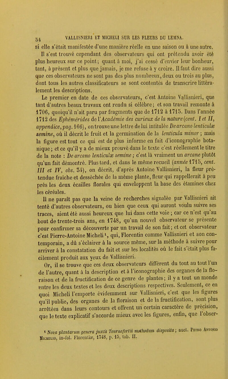 ijj VALLISNIERl ET MICllELI SUR LES FLEURS DU LEMNA. si elle s'était manifestée d'une manière réelle en une saison ou à une autre. Il s'est trouvé cependant des observateurs qui ont prétendu avoir été plus heureux sur ce point ; quant à moi, j'ai cessé d'envier leur bonheur, tant, à présent et plus que jamais, je me refuse à y croire. Il faut dire aussi que ces observateurs ne sont pas des plus nombreux, deux ou trois au plus, dont tous les autres classificateurs se sont contentés de transcrire littéra- lement les descriptions. Le premier en date de ces observateurs, c'est Antoine Vallisnieri, que tant d'autres beaux travaux ont rendu si célèbre ; et son travail remonte à 1706, quoiqu'il n'ait paru par fragments que de 1712 à 1715. Dans l'année 1712 des Êphémérides de Y Académie des curieux de la nature {cent. let II, appendice,pagA^6), ontrouveune lettre de lui intitulée Dearcano lenticulx semine, où il décrit le fruit et la germination de la lenticula minor ; mais la figure est tout ce qui est de plus informe en fait d'iconographie bota- nique ; et ce qu'il y a de mieux prouvé dans le texte c'est réellement le titre de la note : Be arcano leîiticulx semine ; c'est là vraiment un arcane plutôt qu'un fait démontré. Plus tard, et dans le même recueil (année 1715, cent. III et IV, obs. 34), on décrit, d'après Antoine VaUisnieri, la fleur pré- tendue fraîche et desséchée de la même plante, fleur qui rappellerait à peu près les deux écailles florales qui enveloppent la base des étamines chez les céréales. Il ne parait pas que la veine de recherches signalée par Vallisnieri ait tenté d'autres observateurs, ou bien que ceux qui auront voulu suivre ses traces, aient été aussi heureux que lui dans cette voie ; car ce n'est qu'au bout de trente-trois ans, en 1748, qu'un nouvel observateur se présente pour confirmer sa découverte par un travail de son fait ; et cet observateur c'est Pierre-Antoine MicheU S qui, Florentin comme VaUisnieri et son con- temporain, a dû s'éclairer à la source même, sur la méthode à suivre pour arriver à la constatation du fait et sur les locahtés où le fait s'était plus fa- cilement produit aux yeux de Vallisnieri. Or, il se trouve que ces deux observateurs différent du tout au tout l'un de l'autre, quant à la description et à l'iconographie des organes de la flo- raison et de la fructification de ce genre de plantes; il y a tout un monde entre les deux textes et les deux descriptions respectives. Seulement, ce en quoi Micheli l'emporte évidemment sur VaUisnieri, c'est que les figures qu'il pubUe, des organes de la floraison et de la fructification, sont plus arrêtées dans leurs contours et offrent un certain caractère de précision, que le texte explicatif s'accorde mieux avec les figures, enfin, que l'obser- « Nova plantarum gênera juxtà Tournefortii mothodttm disposUa; auct. Petbo MicuELio, in-fol. Florenliœ, 1748, p. 15, lab. II.