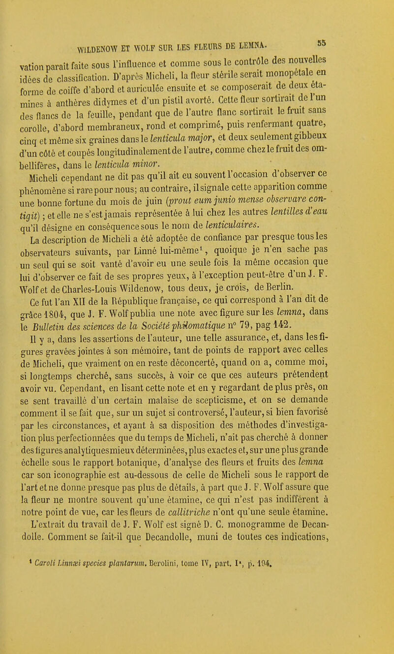 vation paraît faite sous l'influence et comme sous le contrôle des nouvelles idées de classification. D'après Micheli, la fleur stérile serait monopetale en forme de coiffe d'abord et auriculée ensuite et se composerait de deux éta- mines à anthères didymes et d'un pistil avorté. Celte fleur sortirait de l'un des flancs de la feuille, pendant que de l'autre flanc sortirait le fruit sans corolle, d'abord membraneux, rond et comprimé, puis renfermant quatre, cinq et même six graines dans le lenticida major, et deux seulement gibbeux d'un côté et coupés longitudinalement de l'autre, comme chez le fruit des om- bellifères, dans le lenticida minor. Micheli cependant ne dit pas qu'il ait eu souvent l'occasion d'observer ce phénomène si rare pour nous; au contraire, il signale cette apparition comme une bonne fortune du mois de juin {p^out eumjunio mense observare con- tigit) ; et elle ne s'est jamais représentée à lui chez les autres lentilles d'eau qu'il désigne en conséquence sous le nom de lenticulaires. La description de Micheli a été adoptée de conflance par presque tous les observateurs suivants, par Linné lui-même^, quoique je n'en sache pas un seul qui se soit vanté d'avoir eu une seule fois la même occasion que lui d'observer ce fait de ses propres yeux, à l'exception peut-être d'un J. F. Wolfet de Charles-Louis Wildenow, tous deux, je crois, de Berlin. Ce fut l'an XII de la RépubUque française, ce qui correspond à l'an dit de grâce 1804, que J. F. Wolf publia une note avec figure sur les lemna, dans le Bidletin des sciences de la Société phUomatique n° 79, pag 142. Il y a, dans les assertions de l'auteur, une telle assurance, et, dans les fi- gures gravées jointes à son mémoire, tant de points de rapport avec celles de Micheli, que vraiment on en reste déconcerté, quand on a, comme moi, si longtemps cherché, sans succès, à voir ce que ces auteurs prétendent avoir vu. Cependant, en lisant cette note et en y regardant déplus près, on se sent travaillé d'un certain malaise de scepticisme, et on se demande comment il se fait que, sur un sujet si controversé, l'auteur, si bien favorisé par les circonstances, et ayant à sa disposition des méthodes d'investiga- tion plus perfectionnées que du temps de Micheh, n'ait pas cherché à donner des flgures analytiquesmieux déterminées, plus exactes et, sur une plus grande échelle sous le rapport botanique, d'analyse des fleurs et fruits des lemna car son iconographie est au-dessous de celle de Micheli sous le rapport de l'art et ne donne presque pas plus de détails, à part que J. F. Wolf assure que la fleur ne montre souvent qu'une étamine, ce qui n'est pas indifférent à notre point de vue, car les fleurs de callitriche n'ont qu'une seule étamine. L'extrait du travail de J. F. Wolf est signé D. G. monogramme de Decan- doUe. Comment se fait-il que DecandoUe, muni de toutes ces indications. * Caroli Linnœi species plantarum, Berolini, tome IV, part. I», p. 194.