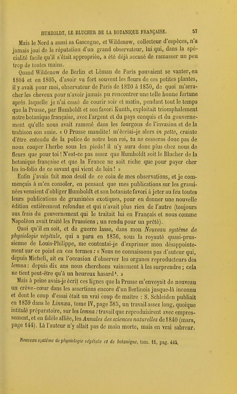 j I I HUMBOLDT, LE BLUCHER DE LA BOTANIQUE FRANÇAISE. 57 Mais le Nord a aussi sa Gascogne, et Wildenow, collecteur d'espèces, n'a jamais joui do la réputation d'un grand observateur, lui qui, dans la spé- cialité facile qu'il s'était appropriée, a été déjà accusé de ramasser un peu trop de toutes mains. Quand Wildenow de Berlin et Léman de Paris pouvaient se vanter, en 1804 et en 1805, d'avoir vu fort souvent les fleurs de ces petites plantes, il y avait pour moi, observateur de Paris de 1820 à 1830, do quoi ra'arra- cher les cheveux pour n'avoir jamais pu rencontrer une telle bonne fortune après laquelle je n'ai cessé de courir soir et matin, pendant tout le temps que la Prusse, par Humboldt et son favori Kunth, exploitait triomphalement notre botanique française, avec l'argent et du pays conquis et du gouverne- ment qu'elle nous avait ramené dans les fourgons de l'invasion et de la trahison son amie, h 0 Prusse maudite! m'écriai-je alors in petto, crainte d'être entendu de la poUce de notre bon roi, tu ne cesseras donc pas de nous couper l'herbe sous les pieds! il n'y aura donc plus chez nous de fleurs que pour toi ! N'est-ce pas assez que Humboldt soit le Blucher de la botanique française et que la France ne soit riche que pour payer cher les in-foho de ce savant qui vient de loin ! » Enfin j'avais fait mon deuil de ce coin de mes observations, et je com- mençais à m'en consoler, en pensant que mes publications sur les grami- nées venaient d'obliger Humboldt et son botaniste favori à jeter au feu toutes leurs pubhcations de graminées exotiques, pour en donner une nouvelle édition entièrement refondue et qui n'avait plus rien de l'autre (toujours aux frais du gouvernement qui le traitait lui en Français et nous comme Napoléon avait traité les Prussiens ; un rendu pour un prêté). Quoi qu'il en soit, et de guerre lasse, dans mon Nouveau système de physiologie végétale, qui a paru en 1836, sous la royauté quasi-prus- sienne de Louis-Philippe, me contentai-je d'exprimer mon désappointe- ment sur ce point en ces termes : « Nous ne connaissons pas d'auteur qui, depuis Micheh, ait eu l'occasion d'observer les organes reproducteurs des lemna : depuis dix ans nous cherchons vainement à les surprendre ; cela ne tient peut-être qu'à un heureux hasard'. » Mais à peine avais-je écrit ces lignes que la Prusse m'envoyait de nouveau un crève-cœur dans les assertions encore d'un Berlinois jusque-là inconnu et dont le coup d'essai était un vrai coup de maître : S. Schleiden publiait en 1839 dans le Linnsea, tome IV, page 385, un travail assez long, quoique intitulé préparatoire, sur les lemna : travail que reproduisirent avec empres- sement, et en fidèle aUiée, les Annales des sciences naturelles de i 840 (mars, page 144). Là l'auteur n'y allait pas de main morte, mais en vrai sabreur. Nouveau système de physiologie végétale et de botanique, tom. 11, pag. 442. i