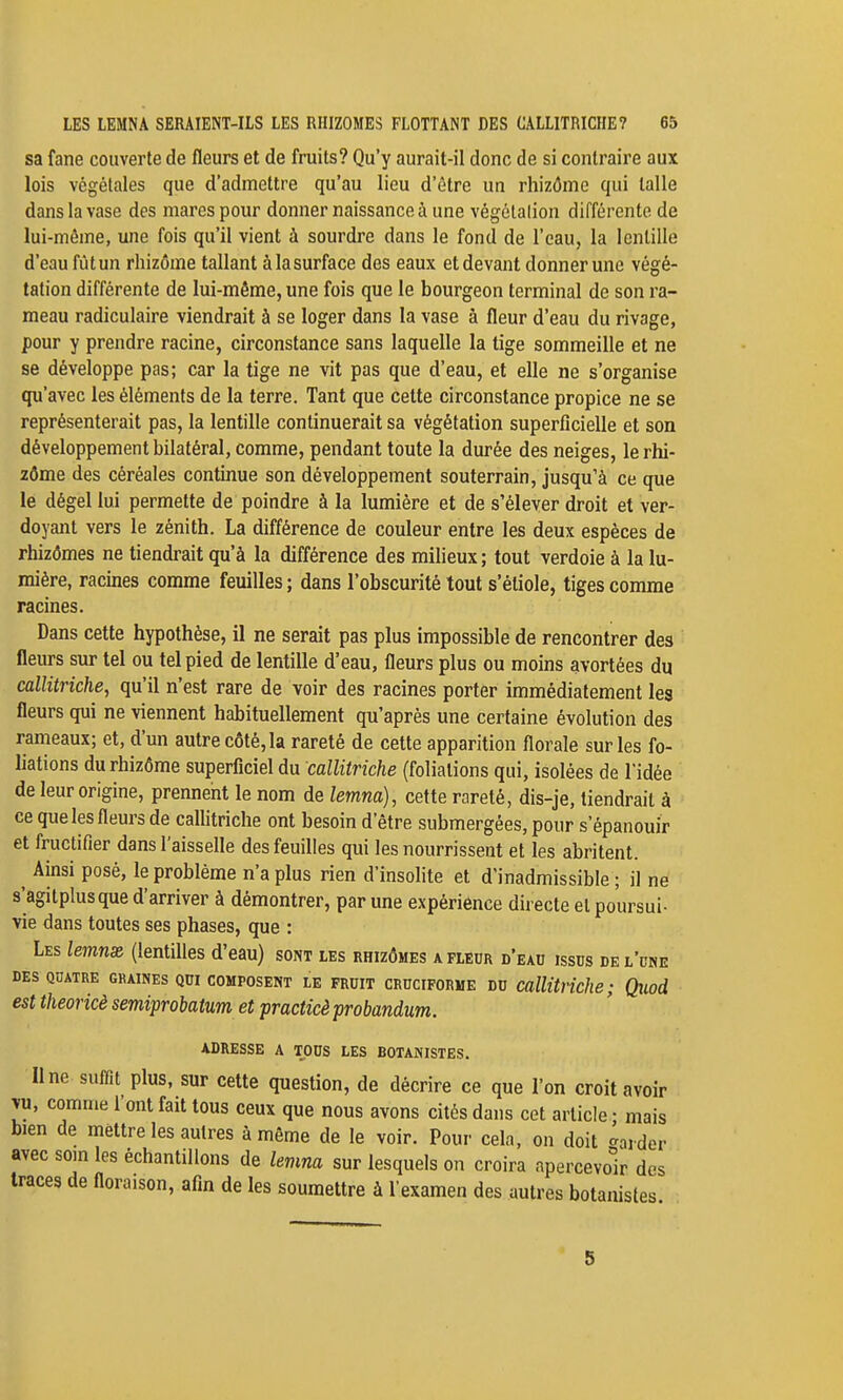 sa fane couverte de fleurs et de fruits? Qu'y aurait-il donc de si contraire aux lois végétales que d'admettre qu'au lieu d'être un rhizôme qui lalle dans la vase des mares pour donner naissance à une végélalion différente de lui-même, une fois qu'il vient à sourdre dans le fond de l'eau, la lentille d'eau fût un rhizôme tallant à la surface des eaux et devant donner une végé- tation différente de lui-même, une fois que le bourgeon terminal de son ra- meau radiculaire viendrait à se loger dans la vase à fleur d'eau du rivage, pour y prendre racine, circonstance sans laquelle la tige sommeille et ne se développe pas; car la tige ne vit pas que d'eau, et elle ne s'organise qu'avec les éléments de la terre. Tant que cette circonstance propice ne se représenterait pas, la lentille continuerait sa végétation superficielle et son développement bilatéral, comme, pendant toute la durée des neiges, le rhi- zôme des céréales continue son développement souterrain, jusqu'à ce que le dégel lui permette de poindre à la lumière et de s'élever droit et ver- doyant vers le zénith. La différence de couleur entre les deux espèces de rhizômes ne tiendrait qu'à la différence des milieux; tout verdoie à la lu- mière, racines comme feuilles ; dans l'obscurité tout s'étiole, tiges comme racines. Dans cette hypothèse, il ne serait pas plus impossible de rencontrer des fleurs sur tel ou tel pied de lentille d'eau, fleurs plus ou moins avortées du callitriche, qu'il n'est rare de voir des racines porter immédiatement les fleurs qui ne viennent habituellement qu'après une certaine évolution des rameaux; et, d'un autre côté, la rareté de cette apparition florale sur les fo- liations du rhizôme superficiel du callitriche (foliations qui, isolées de l'idée de leur origine, prennent le nom de lemna), cette rareté, dis-je, tiendrait à ce que les fleurs de callitriche ont besoin d'être submergées, pour s'épanouir et fructifier dans l'aisselle des feuilles qui les nourrissent et les abritent. ^ Ainsi posé, le problème n'a plus rien d'insolite et d'inadmissible ; il ne s'agitplusque d'arriver à démontrer, par une expériénce directe et poursui- vie dans toutes ses phases, que : Les lemnx (lentilles d'eau) sont les rhizômes a fleur d'eau issus de l'une DES QUATRE GRAINES QUI COMPOSENT tE FRUIT CRUCIFORME DU CalUtliche ; Qïiod est theoricè semiprobatum et practicè probandum. adresse a tous LES BOTANISTES. Une suffit plus, sur cette question, de décrire ce que l'on croit avoir vu, comme l'ont fait tous ceux que nous avons cités dans cet article • mais bien de mettre les autres à même de le voir. Pour cela, on doit tarder avec som les échantillons de lemna sur lesquels on croira apercevo'ir des traces de floraison, afin de les soumettre à l'examen des autres botanistes 5