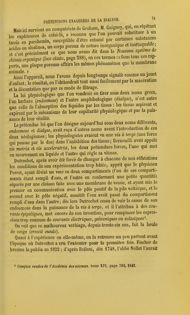 PRÉTENTIONS EXAGÉRÉES DE LA DIALïSE. ^ Mais ici survient un compatriote de Graham, M. Guigney, qui, en répétant les 1 i^^^^^^^^^^^ de celui-là, a reconnu que l'on pouvait substituer à un taLis en parchemin, susceptible d'être entamé par certames substances acides ou alcalines, un corps poreux de nature inorganique et mattaquaDie, et c'est précisément ce que nous avons dit dans le Nouveau système de chimie organique {loco citato, page 588), en ces termes : « Sous tous ces rap- ports, une plaque poreuse offrira les mêmes phénomènes que la membrane animale. » . ,t -««nt Ainsi l'appareil, nous l'avons depuis longtemps signalé comme un jouet d'enfant ; le résultat, on l'obtiendrait tout aussi facilement par la macération et la décantation que par ce mode de filtrage. La loi physiologique que l'on voudrait en tirer sous deux noms grecs, l'un barbare {endosmose) et l'autre amphibologique {dialyse), n'est autre que celle de l'absorption des Uquides par les tissus : les tissus aspirent et expirent par le mécanisme de leur capillarité physiologique et par la puis- sance de leur vitalité. La prétendue loi que l'on désigne aujourd'hui sous deux noms ditferents, endosmose et dialyse, avait reçu d'autres noms avant l'introduction de ces deux néologismes ; les physiologistes avaient vu une vis à tergo (une force qui pousse par le dos) dans l'imbibition des tissus; Bernouilli avait appelé vis motrix et vis acceleratrix, les deux prétendues lôrces, l'une qui met en mouvement un Uquide et l'autre qui règle sa vitesse. Dutrochet, après avoir été forcé de changer à chacune de nos réfutations les conditions de. son expérimentation trop hâtée, apprit que le physicien Porret, ayant divisé un vase en deux compartiments (l'un de ces comparti- ments'étant rempli d'eau, et l'autre en renfermant une petite quantité) séparés par une cloison faite avec une membrane de vessie, et ayant mis le premier en communication avec le pôle positif de la pile voltaïque, et le second avec le pôle négatif, aussitôt l'eau avait passé du compartiment rempli d'eau dans l'autre; dès lors Dutrochet cessa de voir la cause de son endosmose dans la puissance de la vis à tergo, et il l'attribua à des cou- rants épipoliques, mot encore de son invention, pour remplacer les expres- sions trop connues de courants électriques, galvaniques ou voltaïques^. On voit que ce malheureux verbiage, depuis trente-six ans, fait la boule de neige {crescit eundo). Quant à l'expérience en elle-même, on la retrouve un peu partout avant l'époque où Dutrochet a cru l'exécuter pour la première fois. Fischer de breslau la publia en 1822 ; d'après BeUani, dès 1748, l'abbé NoUet l'aurait » Comptes rendus de l'Académie des sciences, tome XIV, page 382,1842.