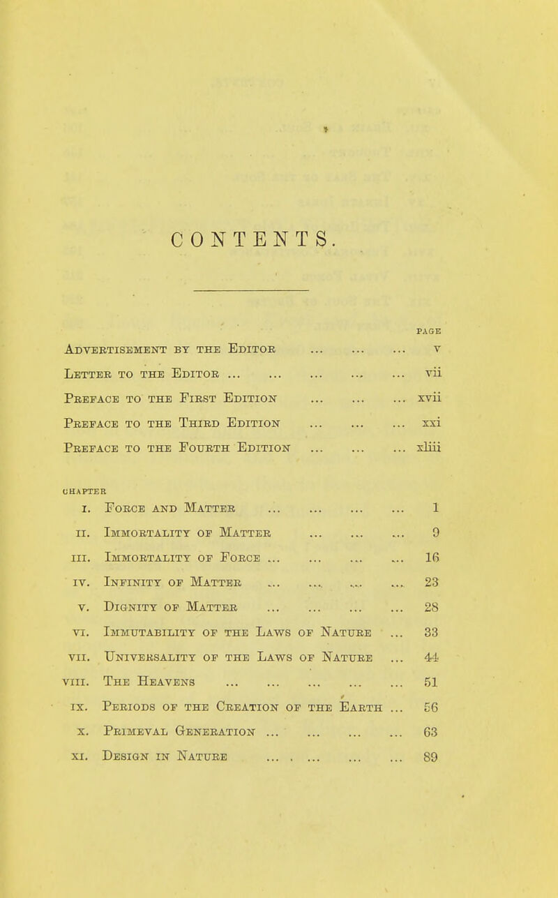 » CONTENTS. PAGE Advertisement by the Editor ... ... ... v Letter to the Editor vii Preface to the First Edition xvii Preface to the Third Edition xxi Preface to the Fourth Edition xliii CHAPTER I. Force and Matter 1 II. Immortality of Matter it 'M III. Immortality of Force 16 IV. Infinity of Matter 23 V. Dignity of Matter 28 VI. Immutability of the Laws of Nature 33 VII. Universality of the Laws of Nature 44 VIII. The Heavens 51 IX. 0 Periods of the Creation of the Earth ... 56 X. Primeval Generation ... 63 XI. Design in Nature 89