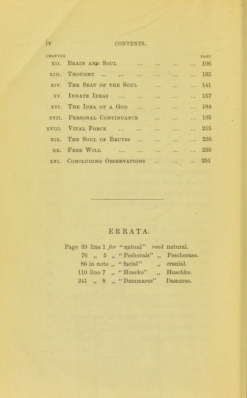 CHAPTER PA OK XII. Brain anp Soul 106 XIII. Thought 135 XIV. The Seat oe the Soul 141 XV. Innate Ideas 157 XVI. The Idea op a God 184 XVII. Personal Continuance 195 XVIII. Vital Force .. . ... 215 XIX. The Soul of Brutes ... 226 XX. Free Will 239 XXI. Concluding Observations 251 ERRATA. Page 39 line 1 for natual read, natural. 76 „ 5 „ Pesherais „ Pescheraes. 86 in note „  facial „ cranial. 110 line 7 „  Huscke „ Husclike. 241 „ 8 „ Darnmares Damaras.