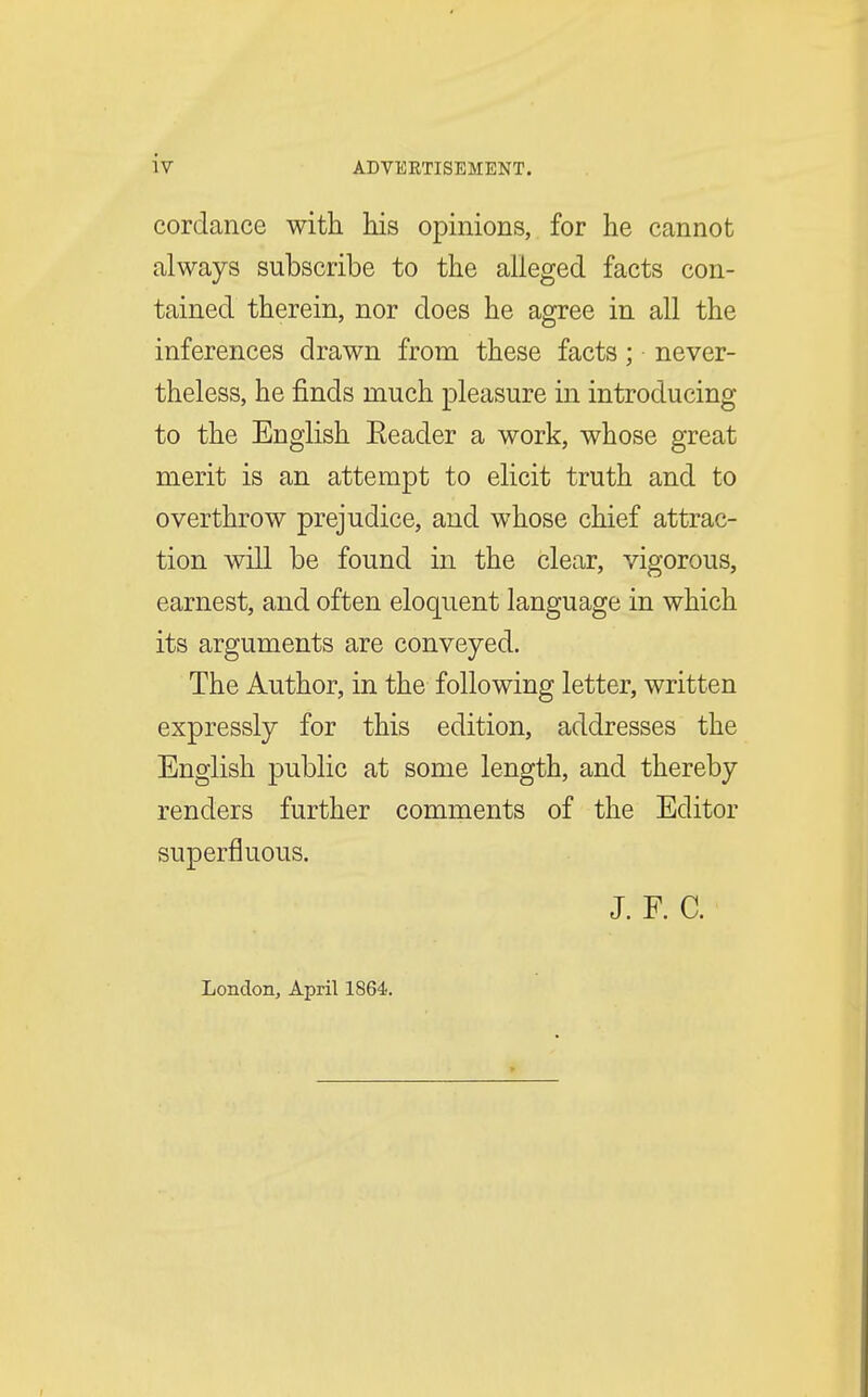 cordance with his opinions, for he cannot always subscribe to the alleged facts con- tained therein, nor does he agree in all the inferences drawn from these facts; never- theless, he finds much pleasure in introducing to the English Eeader a work, whose great merit is an attempt to elicit truth and to overthrow prejudice, and whose chief attrac- tion will be found in the clear, vigorous, earnest, and often eloquent language in which its arguments are conveyed. The Author, in the following letter, written expressly for this edition, addresses the English public at some length, and thereby renders further comments of the Editor superfluous. J. F. C. London, April 1864.