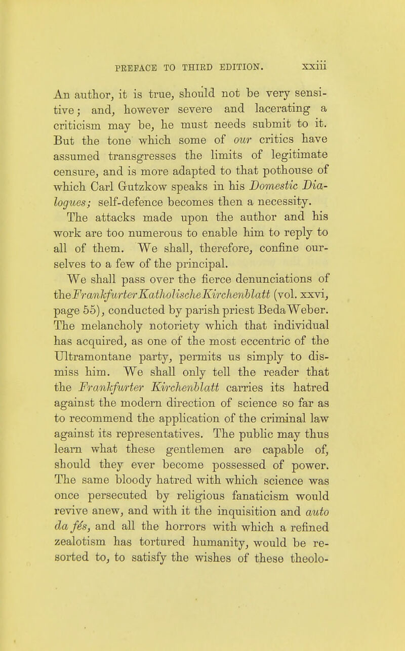 An author, it is true, should not be very sensi- tive; and, however severe and lacerating a criticism may be, he must needs submit to it. But the tone which some of our critics have assumed transgresses the limits of legitimate censure, and is more adapted to that pothouse of which Carl Gutzkow speaks in his Domestic Dia- logues; self-defence becomes then a necessity. The attacks made upon the author and his work are too numerous to enable him to reply to all of them. We shall, therefore, confine our- selves to a few of the principal. We shall pass over the fierce denunciations of theFrankfurterKatholischeKirchenblatt (vol. xxvi, page 55), conducted by parish priest Beda Weber. The melancholy notoriety which that individual has acquired, as one of the most eccentric of the Ultramontane party, permits us simply to dis- miss him. We shall only tell the reader that the Frankfurter Kirchenblatt carries its hatred against the modern direction of science so far as to recommend the application of the criminal law against its representatives. The public may thus leam what these gentlemen are capable of, should they ever become possessed of power. The same bloody hatred with which science was once persecuted by religious fanaticism would revive anew, and with it the inquisition and auto da ßs, and all the horrors with which a refined zealotism has tortured humanity, would be re- sorted to, to satisfy the wishes of these theolo-