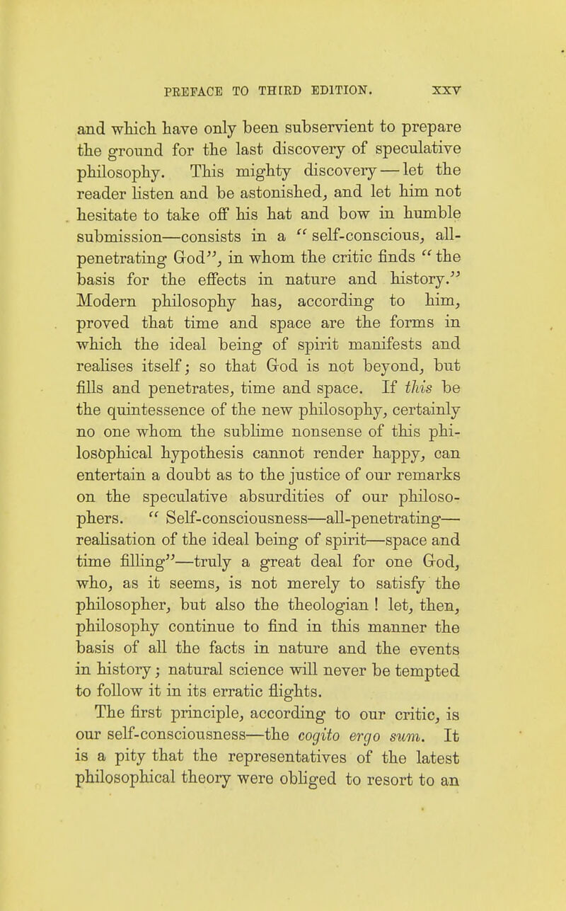 and which have only been subservient to prepare the ground for the last discovery of speculative philosophy. This mighty discovery — let the reader listen and be astonished, and let him not hesitate to take off his hat and bow in humble submission—consists in a  self-conscious, all- penetrating God, in whom the critic finds  the basis for the effects in nature and history. Modern philosophy has, according to him, proved that time and space are the forms in which the ideal being of spirit manifests and realises itself; so that God is not beyond, but fills and penetrates, time and space. If this be the quintessence of the new philosophy, certainly no one whom the sublime nonsense of this phi- losophical hypothesis cannot render happy, can entertain a doubt as to the justice of our remarks on the speculative absurdities of our philoso- phers.  Self-consciousness—all-penetrating— realisation of the ideal being of spirit—space and time filling—truly a great deal for one God, who, as it seems, is not merely to satisfy the philosopher, but also the theologian ! let, then, philosophy continue to find in this manner the basis of all the facts in nature and the events in history j natural science will never be tempted to follow it in its erratic flights. The first principle, according to our critic, is our self-consciousness—the cogito ergo sum. It is a pity that the representatives of the latest philosophical theory were obliged to resort to an