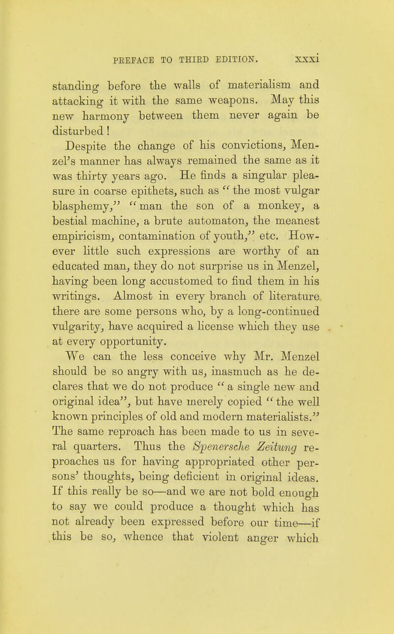 standing before the walls of materialism and attacking it with the same weapons. May this new harmony between them never again be disturbed! Despite the change of his convictions, Men- zels manner has always remained the same as it was thirty years ago. He finds a singular plea- sure in coarse epithets, such as  the most vulgar blasphemy/'  man the son of a monkey, a bestial machine, a brute automaton, the meanest empiricism, contamination of youth, etc. How- ever little such expressions are worthy of an educated man, they do not surprise us in Menzel, having been long accustomed to find them in his writings. Almost in every branch of literature, there are some persons who, by a long-continued vulgarity, have acquired a license which they use . ■ at every opportunity. We can the less conceive why Mr. Menzel should be so angry with us, inasmuch as he de- clares that we do not produce  a single new and original idea, but have merely copied  the well known principles of old and modern materialists. The same reproach has been made to us in seve- ral quarters. Thus the Spenersche Zeitung re- proaches us for having appropriated other per- sons' thoughts, being deficient in original ideas. If this really be so—and we are not bold enough to say we could produce a thought which has not already been expressed before our time—if this be so, whence that violent anger which