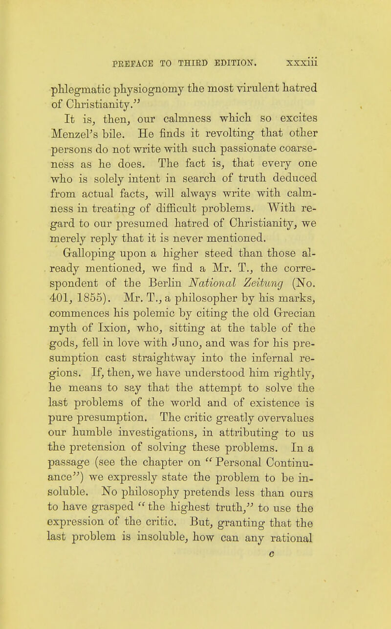 phlegmatic physiognomy the most virulent hatred of Christianity. It is, then, our calmness which so excites MenzePs bile. He finds it revolting that other persons do not write with such passionate coarse- ness as he does. The fact is, that every one who is solely intent in search of truth deduced from actual facts, will always write with calm- ness in treating of difficult problems. With re- gard to our presumed hatred of Christianity, we merely reply that it is never mentioned. Galloping upon a higher steed than those al- ready mentioned, we find a Mr. T., the corre- spondent of the Berlin National Zeitung (No. 401, 1855). Mr. T., a philosopher by his marks, commences his polemic by citing the old Grecian myth of Ixion, who, sitting at the table of the gods, fell in love with Juno, and was for his pre- sumption cast straightway into the infernal re- gions. If, then, we have understood him rightly, he means to say that the attempt to solve the last problems of the world and of existence is pure presumption. The critic greatly overvalues our humble investigations, in attributing to us the pretension of solving these problems. In a passage (see the chapter on  Personal Continu- ance) we expressly state the problem to be in- soluble. No philosophy pretends less than ours to have grasped  the highest truth, to use the expression of the critic. But, granting that the last problem is insoluble, how can any rational c